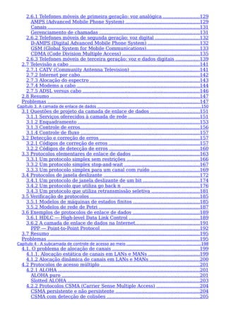 2.6.1 Telefones móveis de primeira geração: voz analógica .........................129
AMPS (Advanced Mobile Phone System) ...................................................129
Canais .........................................................................................................131
Gerenciamento de chamadas .....................................................................131
2.6.2 Telefones móveis de segunda geração: voz digital ..............................132
D-AMPS (Digital Advanced Mobile Phone System) ....................................132
GSM (Global System for Mobile Communications).....................................133
CDMA (Code Division Multiple Access) .....................................................135
2.6.3 Telefones móveis de terceira geração: voz e dados digitais ................139
2.7 Televisão a cabo ..........................................................................................141
2.7.1 CATV (Community Antenna Television) ................................................141
2.7.2 Internet por cabo...................................................................................142
2.7.3 Alocação do espectro ............................................................................143
2.7.4 Modems a cabo .....................................................................................144
2.7.5 ADSL versus cabo .................................................................................146
2.8 Resumo .......................................................................................................147
Problemas .........................................................................................................147
Capítulo 3. A camada de enlace de dados ...................................................................... ...............150
3.1 Questões de projeto da camada de enlace de dados ..................................151
3.1.1 Serviços oferecidos à camada de rede .................................................151
3.1.2 Enquadramento ....................................................................................153
3.1.3 Controle de erros...................................................................................156
3.1.4 Controle de fluxo ..................................................................................157
3.2 Detecção e correção de erros .....................................................................157
3.2.1 Códigos de correção de erros ...............................................................157
3.2.2 Códigos de detecção de erros ..............................................................160
3.3 Protocolos elementares de enlace de dados ...............................................163
3.3.1 Um protocolo simplex sem restrições ..................................................166
3.3.2 Um protocolo simplex stop-and-wait ....................................................167
3.3.3 Um protocolo simplex para um canal com ruído ..................................169
3.4 Protocolos de janela deslizante ..................................................................172
3.4.1 Um protocolo de janela deslizante de um bit .......................................174
3.4.2 Um protocolo que utiliza go back n ......................................................176
3.4.3 Um protocolo que utiliza retransmissão seletiva .................................181
3.5 Verificação de protocolos ...........................................................................185
3.5.1 Modelos de máquinas de estados finitos ..............................................185
3.5.2 Modelos de rede de Petri .....................................................................187
3.6 Exemplos de protocolos de enlace de dados ..............................................189
3.6.1 HDLC — High-level Data Link Control .................................................189
3.6.2 A camada de enlace de dados na Internet............................................191
PPP — Point-to-Point Protocol ....................................................................192
3.7 Resumo .......................................................................................................195
Problemas .........................................................................................................195
Capítulo 4 - A subcamada de controle de acesso ao meio .............................................................198
4.1. O problema de alocação de canais ............................................................199
4.1.1. Alocação estática de canais em LANs e MANs ...................................199
4.1.2 Alocação dinâmica de canais em LANs e MANs ..................................200
4.2 Protocolos de acesso múltiplo ....................................................................201
4.2.1 ALOHA ..................................................................................................201
ALOHA puro ...............................................................................................201
Slotted ALOHA ...........................................................................................203
4.2.2 Protocolos CSMA (Carrier Sense Multiple Access) ..............................204
CSMA persistente e não persistente ..........................................................204
CSMA com detecção de colisões ................................................................205
 