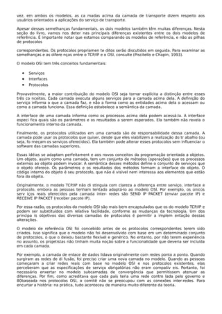 vez, em ambos os modelos, as ca madas acima da camada de transporte dizem respeito aos
usuários orientados a aplicações do serviço de transporte.
Apesar dessas semelhanças fundamentais, os dois modelos também têm muitas diferenças. Nesta
seção do livro, vamos nos deter nas principais diferenças existentes entre os dois modelos de
referência. É importante notar que estamos comparando os modelos de referência, e não as pilhas
de protocolos
correspondentes. Os protocolos propriamen te ditos serão discutidos em seguida. Para examinar as
semelhanças e as difere nças entre o TCP/IP e o OSI, consulte (Piscitello e Chapin, 1993).
O modelo OSI tem três conceitos fundamentais:
• Serviços
• Interfaces
• Protocolos
Provavelmente, a maior contribuição do modelo OSI seja tornar explícita a distinção entre esses
três co nceitos. Cada camada executa alguns serviços para a camada acima dela. A definição do
serviço informa o que a camada faz, e não a forma como as entidades acima dela o acessam ou
como a camada funciona. Essa definição estabelece a semântica da camada.
A interface de uma camada informa como os processos acima dela podem acessá-la. A interface
especi fica quais são os parâmetros e os resultados a serem esperados. Ela também não revela o
funcionamento interno da camada.
Finalmente, os protocolos utilizados em uma camada são de responsabilidade dessa camada. A
camada pode usar os protocolos que quiser, desde que eles viabilizem a realização do tr abalho (ou
seja, fo rneçam os serviços oferecidos). Ela também pode alterar esses protocolos sem influenciar o
software das camadas superiores.
Essas idéias se adaptam perfeitament e aos novos conceitos da programação orientada a objetos.
Um objeto, assim como uma camada, tem um conjunto de métodos (operações) que os processos
externos ao objeto podem invocar. A semântica desses métodos define o conjunto de serviços que
o objeto oferece. Os parâmetros e os resultados dos métodos formam a interface do objeto. O
código interno do objeto é seu protocolo, que não é visível nem interessa aos elementos que estão
fora do objeto.
Originalmente, o modelo TCP/IP não di stinguia com clareza a diferença entre serviço, interface e
protocolo, embora as pessoas tenham tentado adaptá-lo ao modelo OSI. Por exemplo, os únicos
serv iços reais oferecidos pela camada inter- redes são SEND IP PACKET (enviar pacote IP) e
RECEIVE IP PACKET (receber pacote IP).
Por essa razão, os protocolos do modelo OSI são mais bem encapsulados que os do modelo TCP/IP e
podem ser substituídos com relativa facilidade, conforme as mudanças da tecnologia. Um dos
principa is objetivos das diversas camadas de protocolos é permitir a implem entação dessas
alterações.
O modelo de referência OSI foi concebido antes de os protocolos correspondentes terem sido
criados. Isso significa que o modelo não foi desenvolvido com base em um determinado conjunto
de protocolos, o que o deixou bastante flexível e genérico. No entanto, por não terem experiência
no assunto, os projetistas não tinham muita noção sobre a funcionalidade que deveria ser incluída
em cada camada.
Por exemplo, a camada de enlace de dados lidava originalmente com redes ponto a ponto. Quando
surgiram as redes de di fusão, foi preciso criar uma nova camada no modelo. Quando as pessoas
começaram a criar redes reais com base no modelo OSI e nos protocolos existentes, elas
perceberam que as especificações de serviço obrigatórias não eram compatív eis. Portanto, foi
necessário enxertar no modelo subcamadas de convergência que permitissem atenuar as
diferenças. Por fim, como acreditava que cada país teria uma rede contro lada pelo governo e
80baseada nos protocolos OSI, o comitê não se preocupou com as conexões inter-redes. Para
encurtar a história: na prática, tudo aconteceu de maneira muito diferente da teoria.
 