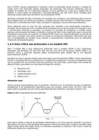 Com o TCP/IP, ocorreu exatamente o contrário: como os protocolos vieram primeiro, o modelo foi
criado como uma descrição desses protocolos. Os protocolos não tiveram problemas para se
adaptar ao modelo. Foi um casamento perfeito. O único problema foi o fato de o modelo não se
adaptar a outras pilhas de protocolos. Conseqüentemente, ele não tinha muita utilidade para
descrever outras redes que não faziam uso do protocolo TCP/IP.
Deixando a filosofia de lado e entrando em questões ma is práticas, uma diferença óbvia entre os
dois modelos está no número de camadas: o modelo OSI tem sete camadas e o TCP/IP tem quatro.
Ambos têm as camadas de (inter-) rede, transporte e aplicação, mas as outras são diferentes.
Outra diferença está na área da com unicação sem conexão e da comunicação orientada a
conexões. Na camada de re de, o modelo OSI é compatível com a comunicação sem conexão e com
a comunicação orientada a conexões; no entanto, na camada de transporte, o modelo aceita
apenas a comunicação orientada a conexões, onde ela de fato é mais importante (pois o serviço de
transporte é visível para os usuários). O modelo TCP/IP só tem um modo de operação na camada de
rede (sem co nexão), mas aceita ambos os modos na camada de transporte, oferecendo aos usuá
rios a possibilidade de escolha. Essa escolha é especialmente importante para os protocolos
simples de solicitação/resposta.
1.4.4 Uma crítica aos protocolos e ao modelo OSI
Nem o modelo OSI e seus respectivos protocolos nem o modelo TCP/IP e seus respectivos
protocolos são perfeitos. Os dois têm sido alvo de uma série de 81críticas. Nesta seção e na
próxima, vamo s examinar algumas delas; começaremos pelo modelo OSI e, em seguida,
examinaremos o TCP/IP.
Na época em que a segunda edição americana deste livro foi publicada (1989), muitos especialistas
tinham a impressão de que os protocolos e o modelo OSI controlariam o mundo e atropelariam tudo
que se pusesse em seu caminho. Isso não aconteceu. Por quê? Vale a pena fazer uma revisão de
algumas lições, que podem ser resumidas da seguinte maneira:
• Momento ruim.
• Tecnologia ruim.
• Implementações ruins.
• Política ruim.
Momento ruim
Vamos começar pelo problema mais im portante: momento ruim. O momento em que um padrão é
estabelecido é de fundamental importância para seu sucesso. David Clark, do M.I.T., tem uma
teoria sobre os padrões que ele chama apocalipse dos dois elefantes, ilustrada na Figura 1.23.
Figura 1.23. O apocalipse dos dois elefantes
Essa figura mostra o volume de atividades relacionadas a um novo assunto. Quando o assunto é
descoberto, há uma gr ande atividade de pesquisa na forma de discussões, artigos e reuniões. Após
algum tempo dessa ativ idade inicial, as empresas descobrem o assunto e tem início a onda de
bilhões de dólares em investimentos.
 