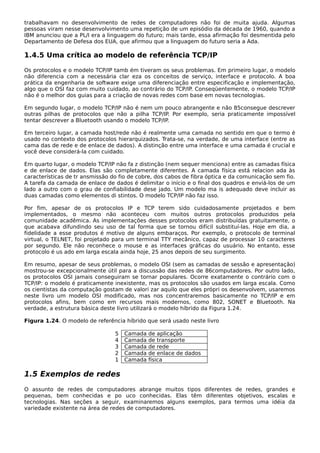 trabalhavam no desenvolvimento de redes de computadores não foi de muita ajuda. Algumas
pessoas viram nesse desenvolvimento uma repetição de um episódio da década de 1960, quando a
IBM anunciou que a PL/I era a linguagem do futuro; mais tarde, essa afirmação foi desmentida pelo
Departamento de Defesa dos EUA, que afirmou que a linguagem do futuro seria a Ada.
1.4.5 Uma crítica ao modelo de referência TCP/IP
Os protocolos e o modelo TCP/IP tamb ém tiveram os seus problemas. Em primeiro lugar, o modelo
não diferencia com a necessária clar eza os conceitos de serviço, interface e protocolo. A boa
prática da engenharia de software exige uma diferenciação entre especificação e implementação,
algo que o OSI faz com muito cuidado, ao contrário do TCP/IP. Conseqüentemente, o modelo TCP/IP
não é o melhor dos guias para a criação de novas redes com base em novas tecnologias.
Em segundo lugar, o modelo TCP/IP não é nem um pouco abrangente e não 85consegue descrever
outras pilhas de protocolos que não a pilha TCP/IP. Por exemplo, seria praticamente impossível
tentar descrever a Bluetooth usando o modelo TCP/IP.
Em terceiro lugar, a camada host/rede não é realmente uma camada no sentido em que o termo é
usado no contexto dos protocolos hierarquizados. Trata-se, na verdade, de uma interface (entre as
cama das de rede e de enlace de dados). A distinção entre uma interface e uma camada é crucial e
você deve considerá-la com cuidado.
Em quarto lugar, o modelo TCP/IP não fa z distinção (nem sequer menciona) entre as camadas física
e de enlace de dados. Elas são completamente diferentes. A camada física está relacion ada às
características de tr ansmissão do fio de cobre, dos cabos de fibra óptica e da comunicação sem fio.
A tarefa da camada de enlace de dados é delimitar o início e o final dos quadros e enviá-los de um
lado a outro com o grau de confiabilidade dese jado. Um modelo ma is adequado deve incluir as
duas camadas como elementos di stintos. O modelo TCP/IP não faz isso.
Por fim, apesar de os protocolos IP e TCP terem sido cuidadosamente projetados e bem
implementados, o mesmo não aconteceu com muitos outros protocolos produzidos pela
comunidade acadêmica. As implementações desses protocolos eram distribuídas gratuitamente, o
que acabava difundindo seu uso de tal forma que se tornou difícil substituí-las. Hoje em dia, a
fidelidade a esse produtos é motivo de alguns embaraços. Por exemplo, o protocolo de terminal
virtual, o TELNET, foi projetado para um terminal TTY mecânico, capaz de processar 10 caracteres
por segundo. Ele não reconhece o mouse e as interfaces gráficas do usuário. No entanto, esse
protocolo é us ado em larga escala ainda hoje, 25 anos depois de seu surgimento.
Em resumo, apesar de seus problemas, o modelo OSI (sem as camadas de sessão e apresentação)
mostrou-se excepcionalmente útil para a discussão das redes de 86computadores. Por outro lado,
os protocolos OSI jamais conseguiram se tornar populares. Ocorre exatamente o contrário com o
TCP/IP: o modelo é praticamente inexistente, mas os protocolos são usados em larga escala. Como
os cientistas da computação gostam de valori zar aquilo que eles própri os desenvolvem, usaremos
neste livro um modelo OSI modificado, mas nos concentraremos basicamente no TCP/IP e em
protocolos afins, bem como em recursos mais modernos, como 802, SONET e Bluetooth. Na
verdade, a estrutura básica deste livro utilizará o modelo híbrido da Figura 1.24.
Figura 1.24. O modelo de referência híbrido que será usado neste livro
5 Camada de aplicação
4 Camada de transporte
3 Camada de rede
2 Camada de enlace de dados
1 Camada física
1.5 Exemplos de redes
O assunto de redes de computadores abrange muitos tipos diferentes de redes, grandes e
pequenas, bem conhecidas e po uco conhecidas. Elas têm diferentes objetivos, escalas e
tecnologias. Nas seções a seguir, examinaremos alguns exemplos, para termos uma idéia da
variedade existente na área de redes de computadores.
 