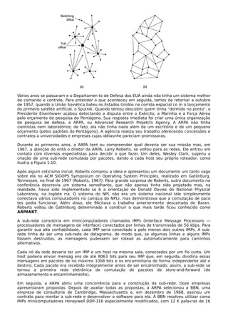 Vários anos se passaram e o Departamen to de Defesa dos EUA ainda não tinha um sistema melhor
de comando e controle. Para entender o que aconteceu em seguida, temos de retornar a outubro
de 1957, quando a União Soviética bateu os Estados Unidos na corrida espacial co m o lançamento
do primeiro satélite artificial, o Sputnik. Quando tentou descobrir quem tinha "dormido no ponto", o
Presidente Eisenhower acabou detectando a disputa entre o Exército, a Marinha e a Força Aérea
pelo orçamento de pesquisa do Pentágono. Sua resposta imediata foi criar uma única organização
de pesquisa de defesa, a ARPA, ou Advanced Research Projetcts Agency. A ARPA não tinha
cientistas nem laboratórios; de fato, ela não tinha nada além de um escritório e de um pequeno
orçamento (pelos padrões do Pentágono). A agência realiza seu trabalho oferecendo concessões e
contratos a universidades e empresas cujas idéiasnhe pareciam promissoras.
Durante os primeiros anos, a ARPA tent ou compreender qual deveria ser sua missão mas, em
1967, a atenção do entã o diretor da ARPA, Larry Roberts, se voltou para as redes. Ele entrou em
contato com diversos especialistas para decidir o que fazer. Um deles, Wesley Clark, sugeriu a
criação de uma sub-rede comutada por pacotes, dando a cada host seu próprio roteador, como
ilustra a Figura 1.10.
Após algum ceticismo inicial, Roberts comprou a idéia e apresentou um documento um tanto vago
sobre ela no ACM SIGOPS Symposium on Operating System Principles, realizado em Gatlinburg,
Tennessee, no final de 1967 (Roberts, 1967). Para grande surpresa de Roberts, outro documento na
conferência descrevia um sistema semelhante, que não apenas tinha sido projetado mas, na
realidade, havia sido implementado so b a orientação de Donald Davies do National Physical
Laboratory, na Inglate rra. O sistema do NPL não era um sistema nacional (ele simplesmente
conectava vários computadores no campus do NPL), mas demonstrava que a comutação de paco
tes podia funcionar. Além disso, ele 90citava o trabalho anteriormente descartado de Baran.
Roberts voltou de Gatlinburg determinado a construir o que mais tarde ficou conhecido como
ARPANET.
A sub-rede consistiria em minicomputadores chamados IMPs (Interface Message Processors —
processadores de mensagens de interface) conectados por linhas de transmissão de 56 kbps. Para
garantir sua alta confiabilidade, cada IMP seria conectado a pelo menos dois outros IMPs. A sub-
rede tinha de ser uma sub-rede de datagrama, de modo que, se algumas linhas e alguns IMPs
fossem destruídos, as mensagens pudessem ser rotead as automaticamente para caminhos
alternativos.
Cada nó da rede deveria ter um IMP e um host na mesma sala, conectados por um fio curto. Um
host poderia enviar mensag ens de até 8063 bits para seu IMP que, em seguida, dividiria essas
mensagens em pacotes de no máximo 1008 bits e os encaminharia de forma independente até o
destino. Cada pacote era recebido integralmente antes de ser encaminhado; assim, a sub-rede se
tornou a primeira rede eletrônica de comutação de pacotes de store-and-forward (de
armazenamento e encaminhamento).
Em seguida, a ARPA abriu uma concorrência para a construção da sub-rede. Doze empresas
apresentaram propostas. Depois de avaliar todas as propostas, a ARPA selecionou a BBN, uma
empresa de consultoria de Cambridge, Massachusetts e, em dezembro de 1968, assinou um
contrato para montar a sub-rede e desenvolver o software para ela. A BBN resolveu utilizar como
IMPs minicomputadores Honeywell DDP-316 especialmente modificados, com 12 K palavras de 16
 