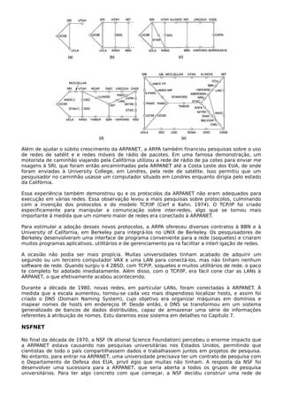 Além de ajudar o súbito crescimento da ARPANET, a ARPA também financiou pesquisas sobre o uso
de redes de satélit e e redes móveis de rádio de pacotes. Em uma famosa demonstração, um
motorista de caminhão viajando pela Califórnia utilizou a rede de rádio de pa cotes para enviar me
nsagens à SRI, que foram então encaminhadas pela ARPANET até a Costa Leste dos EUA, de onde
foram enviadas à University College, em Londres, pela rede de satélite. Isso permitiu que um
pesquisador no caminhão usasse um computador situado em Londres enquanto dirigia pelo estado
da Califórnia.
Essa experiência também demonstrou qu e os protocolos da ARPANET não eram adequados para
execução em várias redes. Essa observação levou a mais pesquisas sobre protocolos, culminando
com a invenção dos protocolos e do modelo TCP/IP (Cerf e Kahn, 1974). O TCP/IP foi criado
especificamente para manipular a comunicação sobre inter-redes, algo que se tornou mais
importante à medida que um número maior de redes era conectado à ARPANET.
Para estimular a adoção desses novos protocolos, a ARPA ofereceu diversos contratos à BBN e à
University of California, em Berkeley para integrá-los no UNIX de Berkeley. Os pesquisadores de
Berkeley desenvolveram uma interface de programa conveniente para a rede (soquetes) e criaram
muitos programas aplicativos, utilitários e de gerenciamento pa ra facilitar a interl igação de redes.
A ocasião não podia ser mais propícia. Muitas universidades tinham acabado de adquirir um
segundo ou um terceiro computador VAX e uma LAN para conectá-los, mas não tinham nenhum
software de rede. Quando surgiu o 4.2BSD, com TCP/P, soquetes e muitos utilitários de rede, o paco
te completo foi adotado imediatamente. Além disso, com o TCP/IP, era fácil cone ctar as LANs à
ARPANET, o que efetivamente acabou acontecendo.
Durante a década de 1980, novas redes, em particular LANs, foram conectadas à ARPANET. À
medida que a escala aumentou, tornou-se cada vez mais dispendioso localizar hosts, e assim foi
criado o DNS (Domain Naming System), cujo objetivo era organizar máquinas em domínios e
mapear nomes de hosts em endereços IP. Desde então, o DNS se transformou em um sistema
generalizado de bancos de dados distribuídos, capaz de armazenar uma série de informações
referentes à atribuição de nomes. Estu daremos esse sistema em detalhes no Capítulo 7.
NSFNET
No final da década de 1970, a NSF (N ational Science Foundation) percebeu o enorme impacto que
a ARPANET estava causando nas pesquisas universitárias nos Estados Unidos, permitindo que
cientistas de todo o país compartilhassem dados e trabalhassem juntos em projetos de pesquisa.
No entanto, para entrar na ARPANET, uma universidade precisava ter um contrato de pesquisa com
o Departamento de Defesa dos EUA, privil égio que muitas não tinham. A resposta da NSF foi
desenvolver uma sucessora para a ARPANET, que seria aberta a todos os grupos de pesquisa
universitários. Para ter algo concreto com que começar, a NSF decidiu construir uma rede de
 