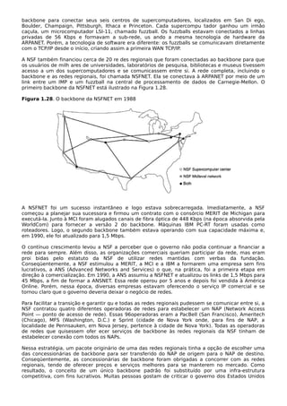 backbone para conectar seus seis centros de supercomputadores, localizados em San Di ego,
Boulder, Champaign, Pittsburgh, Ithaca e Princeton. Cada supercompu tador ganhou um irmão
caçula, um microcomputador LSI-11, chamado fuzzball. Os fuzzballs estavam conectados a linhas
privadas de 56 Kbps e formavam a sub-rede, us ando a mesma tecnologia de hardware da
ARPANET. Porém, a tecnologia de software era diferente: os fuzzballs se comunicavam diretamente
com o TCP/IP desde o início, criando assim a primeira WAN TCP/IP.
A NSF também financiou cerca de 20 re des regionais que foram conectadas ao backbone para que
os usuários de milh ares de universidades, laboratórios de pesquisa, bibliotecas e museus tivessem
acesso a um dos supercomputadores e se comunicassem entre si. A rede completa, incluindo o
backbone e as redes regionais, foi chamada NSFNET. Ela se conectava à ARPANET por meio de um
link entre um IMP e um fuzzball na central de processamento de dados de Carnegie-Mellon. O
primeiro backbone da NSFNET está ilustrado na Figura 1.28.
Figura 1.28. O backbone da NSFNET em 1988
A NSFNET foi um sucesso instantâneo e logo estava sobrecarregada. Imediatamente, a NSF
começou a planejar sua sucessora e firmou um contrato com o consórcio MERIT de Michigan para
executá-la. Junto à MCI foram alugados canais de fibra óptica de 448 Kbps (na época absorvida pela
WorldCom) para fornecer a versão 2 do backbone. Máquinas IBM PC-RT foram usadas como
roteadores. Logo, o segundo backbone também estava operando com sua capacidade máxima e,
em 1990, ele foi atualizado para 1,5 Mbps.
O contínuo crescimento levou a NSF a perceber que o governo não podia continuar a financiar a
rede para sempre. Além disso, as organizações comerciais queriam participar da rede, mas eram
proi bidas pelo estatuto da NSF de utilizar redes mantidas com verbas da fundação.
Conseqüentemente, a NSF estimulou a MERIT, a MCI e a IBM a formarem uma empresa sem fins
lucrativos, a ANS (Advanced Networks and Services) o que, na prática, foi a primeira etapa em
direção à comercialização. Em 1990, a ANS assumiu a NSFNET e atualizou os links de 1,5 Mbps para
45 Mbps, a fim de formar a ANSNET. Essa rede operou por 5 anos e depois foi vendida à América
Online. Porém, nessa época, diversas empresas estavam oferecendo o serviço IP comercial e se
tornou claro que o governo deveria deixar o negócio de redes.
Para facilitar a transição e garantir qu e todas as redes regionais pudessem se comunicar entre si, a
NSF contratou quatro diferentes operadoras de redes para estabelecer um NAP (Network Access
Point — ponto de acesso de rede). Essas 96operadoras eram a PacBell (San Francisco), Ameritech
(Chicago), MFS (Washington, D.C.) e Sprint (cidade de Nova York onde, para fins de NAP, a
localidade de Pennsauken, em Nova Jersey, pertence à cidade de Nova York). Todas as operadoras
de redes que quisessem ofer ecer serviços de backbone às redes regionais da NSF tinham de
estabelecer conexão com todos os NAPs.
Nessa estratégia, um pacote originário de uma das redes regionais tinha a opção de escolher uma
das concessionárias de backbone para ser transferido do NAP de origem para o NAP de destino.
Conseqüentemente, as concessionárias de backbone foram obrigadas a concorrer com as redes
regionais, tendo de oferecer preços e serviços melhores para se manterem no mercado. Como
resultado, o conceito de um único backbone padrão foi substituído por uma infra-estrutura
competitiva, com fins lucrativos. Muitas pessoas gostam de criticar o governo dos Estados Unidos
 