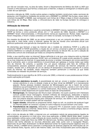 por não ser inovador mas, na área de redes, foram o Departamento de Defesa dos EUA e a NSF que
criaram a infra-estrutura que formou a base para a Internet, e depois a entregaram à indústria para
cuidar de sua operação.
Durante a década de 1990, muitos outros países e regiões também construíram redes nacionais de
pesquisa, com freqüência moldadas de acordo com a ARPANET e a NSFNET. Na Europa, essas rede s
incluíram EuropaNET e EBONE, que começaram com linhas de 2 Mbps e depo is foram atualizadas
com linhas de 34 Mbps. Mais tarde, a infra-estrutura de rede na Europa também foi entregue à
indústria.
Utilização da Internet
O número de redes, máquinas e usuários conectados à ARPANET cresceu rapidamente depois que o
TCP/IP se tornou o único protocolo oficial, em 1 º de janeiro de 1983. Quando a NSFNET e a
ARPANET foram interconectadas, o 97crescimento tornou-se exponencial. Muitas redes regionais
foram integradas, e foram criadas conexões com redes no Canadá, na Europa e no Pacífico.
Em meados da década de 1980, as pe ssoas começaram a ver um conjunto de redes como uma
inter-rede e, mais tarde, como a Internet, apesar de não ter havido uma cerimônia oficial com
políticos quebrando uma garrafa de champanhe em um fuzzball.
Os elementos que formam a base da Internet são o modelo de referência TCP/IP e a pilha de
protocolos TCP/IP. O TCP/IP possibilita a criação de um serviço universal e pode ser comparado ao
sistema telefônico e à adoção da bitola padrão pelas ferrovias no Século XIX, ou com a adoção de
protocolos comuns de sinalização por todas as companhia telefônicas.
Então, o que significa estar na Internet? Nossa definição é a de que uma máquina está na Internet
quando executa a pilha de protocolos TCP/IP, tem um endereço IP e pode enviar pacotes IP a todas
as ou tras máquinas da Internet. A capacidade de enviar e receber mensagens de correio eletrônico
não é suficiente, pois o correio eletrônico é encaminhado por gateway a muitas redes que estão
fora da Internet. No entanto, a questão fica um pouco nebulosa pelo fato de milhões de
computadores pessoais poderem acessar um provedor de serviços da Internet utilizando um
modem, recebe rem a atribuição de um en dereço IP temporário e enviarem pacotes IP a outros
hosts da Internet. Na verdade, essas máquinas também pertencem à Internet, já que estão
conectadas ao roteador do provedor de serviços.
Tradicionalmente (o que significa de 1970 a cerca de 1990), a Internet e suas predecessoras tinham
quatro aplicações principais:
6. Correio eletrônico (e-mail). A possibilidade de redi gir, enviar e receber mensagens de
correio eletrônico é uma re alidade criada já na fase inicial da ARPANET e é imensamente
popular. Muitas pessoas recebem dezenas de 98mensagens por dia e fazem do correio
eletrônico sua principal forma de interação com o mundo exterior, usando-o com muito mais
freqüência do que o telefone e o correio tradicionais. Atua lmente, os programas de correio
eletrônico estão disponíveis em quase todos os tipos de computadores.
7. Newsgroups. Os newsgroups são fóruns espe cializados, nos quais usuários com interesses
comuns podem trocar mensagens. Existem milhares de newsgroups, dedicados a tópicos
técnicos e não técnicos, inclusive computadores, ciência, lazer e política. Cada newsgroup
tem sua própria etiqueta (regras para utilização do serviço), seu estilo e seus costumes; as
pessoas que os violam podem até ser expulsas.
8. Logon remoto. Utilizando os programas telnet, rlogin ou ssh, os usuários de qualquer lugar
na Internet podem se conectar a qualqu er outra máquina na qual tenham uma conta.
9. Transferência de arquivos. Utilizando o programa FTP, é possível copiar arquivos entre
máquinas ligad as à Internet. Dessa forma, você pode ter acesso a inúmeros artigos, bancos
de dados e outras informações.
Até o início da década de 1990, a Internet era um verdadeiro reduto de pesquisadores ligados às
universidades, ao governo e à indú stria. Uma nova aplicação, a WWW (World Wide Web), mudou
essa realidade e atraiu para a rede milhares de novos usuários, sem a menor pretensão acadêmica.
Essa aplicação, criado pelo físico da CERN Tim Berners-Lee, facilitou sobremaneira seu uso, muito
embora não tenha alterado os recursos oferecidos pela rede. Junto com o navegador Mosaic,
desenvolvi do por Marc Andreessen no NCSA (National Center for Supercomputer Applicat ions) em
Urbana, Illinois, a WWW tornou possível a configuração de diversas páginas de informações de um
site contendo texto, figuras, sons e até mesmo vídeo, com links incorporados para outras páginas.
 
