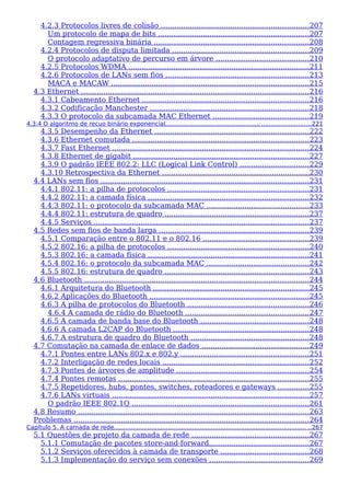4.2.3 Protocolos livres de colisão ..................................................................207
Um protocolo de mapa de bits ...................................................................207
Contagem regressiva binária .....................................................................208
4.2.4 Protocolos de disputa limitada .............................................................209
O protocolo adaptativo de percurso em árvore .........................................210
4.2.5 Protocolos WDMA .................................................................................211
4.2.6 Protocolos de LANs sem fios ................................................................213
MACA e MACAW ........................................................................................215
4.3 Ethernet ......................................................................................................216
4.3.1 Cabeamento Ethernet ..........................................................................216
4.3.2 Codificação Manchester .......................................................................218
4.3.3 O protocolo da subcamada MAC Ethernet ...........................................219
4.3.4 O algoritmo de recuo binário exponencial................................................... ..........................221
4.3.5 Desempenho da Ethernet .....................................................................222
4.3.6 Ethernet comutada ...............................................................................223
4.3.7 Fast Ethernet ........................................................................................224
4.3.8 Ethernet de gigabit ..............................................................................227
4.3.9 O padrão IEEE 802.2: LLC (Logical Link Control) ...............................229
4.3.10 Retrospectiva da Ethernet ..................................................................230
4.4 LANs sem fios .............................................................................................231
4.4.1 802.11: a pilha de protocolos ...............................................................231
4.4.2 802.11: a camada física ........................................................................232
4.4.3 802.11: o protocolo da subcamada MAC ..............................................233
4.4.4 802.11: estrutura de quadro ................................................................237
4.4.5 Serviços ................................................................................................237
4.5 Redes sem fios de banda larga ...................................................................239
4.5.1 Comparação entre o 802.11 e o 802.16 ...............................................239
4.5.2 802.16: a pilha de protocolos ...............................................................240
4.5.3 802.16: a camada física ........................................................................241
4.5.4 802.16: o protocolo da subcamada MAC ..............................................242
4.5.5 802.16: estrutura de quadro ................................................................243
4.6 Bluetooth ....................................................................................................244
4.6.1 Arquitetura do Bluetooth ......................................................................245
4.6.2 Aplicações do Bluetooth .......................................................................245
4.6.3 A pilha de protocolos do Bluetooth ......................................................246
4.6.4 A camada de rádio do Bluetooth .......................................................247
4.6.5 A camada de banda base do Bluetooth ................................................248
4.6.6 A camada L2CAP do Bluetooth .............................................................248
4.6.7 A estrutura de quadro do Bluetooth .....................................................248
4.7 Comutação na camada de enlace de dados ................................................249
4.7.1 Pontes entre LANs 802.x e 802.y .........................................................251
4.7.2 Interligação de redes locais .................................................................252
4.7.3 Pontes de árvores de amplitude ...........................................................254
4.7.4 Pontes remotas .....................................................................................255
4.7.5 Repetidores, hubs, pontes, switches, roteadores e gateways ..............255
4.7.6 LANs virtuais ........................................................................................257
O padrão IEEE 802.1Q ...............................................................................261
4.8 Resumo .......................................................................................................263
Problemas .........................................................................................................264
Capítulo 5. A camada de rede....................................................................................................... ..267
5.1 Questões de projeto da camada de rede ....................................................267
5.1.1 Comutação de pacotes store-and-forward.............................................267
5.1.2 Serviços oferecidos à camada de transporte .......................................268
5.1.3 Implementação do serviço sem conexões ............................................269
 