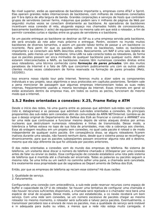 No nível superior, estão as operadoras de backbone importante s, empresas como AT&T e Sprint.
Elas operam grandes redes internacionais de backbones, com milhares de roteadores conectados
por fi bra óptica de alta largura de banda. Grandes corporações e serviços de hosts que controlam
grupos de servidores (server farms, máquinas que podem serv ir milhares de páginas da Web por
segundo) muitas vezes se conectam diretamente ao backbone. As operadoras de backbones
incentivam essa conexão di reta, alugando espaço nos chamados hotéis de concessionárias,
basicamente bastidores (r acks) de equipamentos na mesma sala em que está o roteador, a fim de
permitir conexões curtas e rápidas entre os grupos de servidores e o backbone.
Se um pacote entregue ao backbone se destinar ao ISP ou a uma empresa servida pela backbone,
ele será enviado ao rote ador mais próximo e entregue. Porém, existem no mundo muitos
backbones de diversos tamanhos, e assim um pacote talvez tenha de passar a um backbone co
ncorrente. Para perm itir que os pacotes saltem entre os backbones, todos os backbones
importante s se conectam aos NAPs descritos antes. Basicamente, um NAP é uma sala repleta de
roteadores, pelo menos um por backbone. Uma LAN na sala conecta todos os roteadores, de forma
que os pacotes possam ser enca minhados de qualquer backbone para qualquer outro. Além de
estarem interconectados a NAPs, os backbones maiores têm numerosas conexões diretas entre
seus roteadores, uma técnica conhecida como formação de pares privados. Um dos muitos
paradoxos da Internet é o fato de ISPs que concorrem publicamente uns com os outros pelos
clientes muitas vezes colaborarem de forma reservada na formação de pares privados (Metz,
1022001).
Isso encerra nosso rápido tour pela Internet. Teremos muito a dizer sobre os componentes
individuais e seu projeto, seus algoritmos e seus protocolos em capítulos posteriores. Também vale
a pena mencionar de passagem que algumas empresas interconectam todas as suas redes
internas, freqüentemente usando a mesma tecnologia da Internet. Essas intranets em geral só
estão acessíveis dentro da empresa mas, em todos os outros as pectos, funcionam do mesmo
modo que a Internet.
1.5.2 Redes orientadas a conexões: X.25, Frame Relay e ATM
Desde o início das redes, há uma guerra entre as pessoas que admitem sub-redes sem conexões
(isto é, datagramas) e as pessoas que admitem sub-redes orientadas a conexões. Os principais
proponentes das sub-redes sem conexões vêm da comunidade da ARPA NET/Internet. Lembre-se de
que o desejo original do Departamento de Defesa dos EUA ao financiar e construir a ARPANET era
ter uma rede que continuasse a funcionar mesmo depois de vários ataques diretos por armas
nucleares que destruíssem numerosos roteadores e linhas de transmissão. Desse modo, a
tolerância a falhas estava no topo de sua lista de prioridades, mas não a cobrança aos clientes.
Essa ab ordagem resultou em um projeto sem conexões, no qual cada pacote é rotead o de modo
independente de qualquer outro pacote. Em conseqüência disso, se alguns roteadores ficarem
inativos durante uma sessão, não haverá nenhum dano, desde que o sistema possa se reconfigurar
dinamicamente, para que os pacotes subseqüentes possam encontrar alguma rota até o destino,
mesmo que ela seja diferente da que foi utilizada por pacotes anteriores.
O das redes orientadas a conexões vem do mundo das empresas de telefonia. No sistema de
telefonia, um visitante deve discar o número do telefone chamado e 103esperar por uma conexão
antes de falar ou enviar os dados. Essa configuração de conexão estabelece uma rota pelo sistema
de telefonia que é mantida até a chamada ser encerrada. Todas as palavras ou pacotes seguem a
mesma rota. Se uma linha ou um switch no caminho sofrer uma pane, a chamada será cancelada.
Era exatamente essa propriedade que de sagradava ao Depart amento de Defesa dos EUA.
Então, por que as empresas de telefonia ap reciam esse sistema? Há duas razões:
1. Qualidade de serviço.
2. Faturamento.
Configurando uma conexão com antecedência, a sub-rede pode reservar recursos como espaço de
buffer e capacidade da CP U do roteador. Se houver uma tentativa de configurar uma chamada e
não houver recursos suficientes disponíveis, a chamada será rejeitada e o chamador rece berá uma
espécie de sinal de ocupado. Desse modo, uma vez estabelecida, a co nexão receberá um bom
serviço. Com uma rede sem conexões, se um número excessivo de pacotes chegar ao mesmo
roteador no mesmo momento, o roteador será sufocado e talvez perca pacotes. Eventualmente, o
transmissor perceberá isso e enviará de novo os pacotes, mas a qualidade do serviço será instável
e in adequada para áudio ou vídeo, a menos que a rede não esteja muito carregada. é
 