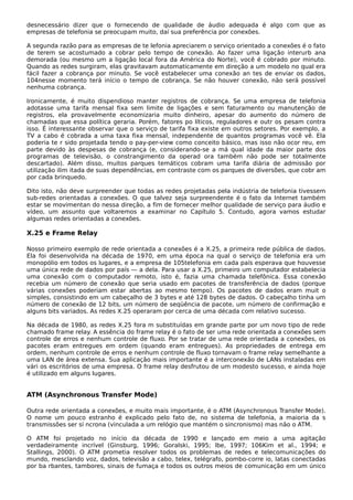 desnecessário dizer que o fornecendo de qualidade de áudio adequada é algo com que as
empresas de telefonia se preocupam muito, daí sua preferência por conexões.
A segunda razão para as empresas de te lefonia apreciarem o serviço orientado a conexões é o fato
de terem se acostumado a cobrar pelo tempo de conexão. Ao fazer uma ligação interurb ana
demorada (ou mesmo um a ligação local fora da América do Norte), você é cobrado por minuto.
Quando as redes surgiram, elas gravitavam automaticamente em direção a um modelo no qual era
fácil fazer a cobrança por minuto. Se você estabelecer uma conexão an tes de enviar os dados,
104nesse momento terá início o tempo de cobrança. Se não houver conexão, não será possível
nenhuma cobrança.
Ironicamente, é muito dispendioso manter registros de cobrança. Se uma empresa de telefonia
adotasse uma tarifa mensal fixa sem limite de ligações e sem faturamento ou manutenção de
registros, ela provavelmente economizaria muito dinheiro, apesar do aumento do número de
chamadas que essa política geraria. Porém, fatores po líticos, reguladores e outr os pesam contra
isso. É interessante observar que o serviço de tarifa fixa existe em outros setores. Por exemplo, a
TV a cabo é cobrada a uma taxa fixa mensal, independente de quantos programas você vê. Ela
poderia te r sido projetada tendo o pay-per-view como conceito básico, mas isso não ocor reu, em
parte devido às despesas de cobrança (e, considerando-se a má qual idade da maior parte dos
programas de televisão, o constrangimento da operad ora também não pode ser totalmente
descartado). Além disso, muitos parques temáticos cobram uma tarifa diária de admissão por
utilização ilim itada de suas dependências, em contraste com os parques de diversões, que cobr am
por cada brinquedo.
Dito isto, não deve surpreender que todas as redes projetadas pela indústria de telefonia tivessem
sub-redes orientadas a conexões. O que talvez seja surpreendente é o fato da Internet também
estar se movimentan do nessa direção, a fim de fornecer melhor qualidade de serviço para áudio e
vídeo, um assunto que voltaremos a examinar no Capítulo 5. Contudo, agora vamos estudar
algumas redes orientadas a conexões.
X.25 e Frame Relay
Nosso primeiro exemplo de rede orientada a conexões é a X.25, a primeira rede pública de dados.
Ela foi desenvolvida na década de 1970, em uma época na qual o serviço de telefonia era um
monopólio em todos os lugares, e a empresa de 105telefonia em cada país esperava que houvesse
uma única rede de dados por país — a dela. Para usar a X.25, primeiro um computador estabelecia
uma conexão com o computador remoto, isto é, fazia uma chamada telefônica. Essa conexão
recebia um número de conexão que seria usado em pacotes de transferência de dados (porque
várias conexões poderiam estar abertas ao mesmo tempo). Os pacotes de dados eram muit o
simples, consistindo em um cabeçalho de 3 bytes e até 128 bytes de dados. O cabeçalho tinha um
número de conexão de 12 bits, um número de seqüência de pacote, um número de confirmação e
alguns bits variados. As redes X.25 operaram por cerca de uma década com relativo sucesso.
Na década de 1980, as redes X.25 fora m substituídas em grande parte por um novo tipo de rede
chamado frame relay. A essência do frame relay é o fato de ser uma rede orientada a conexões sem
controle de erros e nenhum controle de fluxo. Por se tratar de uma rede orientada a conexões, os
pacotes eram entregues em ordem (quando eram entregues). As propriedades de entrega em
ordem, nenhum controle de erros e nenhum controle de fluxo tornavam o frame relay semelhante a
uma LAN de área extensa. Sua aplicação mais importante é a interconexão de LANs instaladas em
vári os escritórios de uma empresa. O frame relay desfrutou de um modesto sucesso, e ainda hoje
é utilizado em alguns lugares.
ATM (Asynchronous Transfer Mode)
Outra rede orientada a conexões, e muito mais importante, é o ATM (Asynchronous Transfer Mode).
O nome um pouco estranho é explicado pelo fato de, no sistema de telefonia, a maioria da s
transmissões ser sí ncrona (vinculada a um relógio que mantém o sincronismo) mas não o ATM.
O ATM foi projetado no início da década de 1990 e lançado em meio a uma agitação
verdadeiramente incrível (Ginsburg, 1996; Goralski, 1995; Ibe, 1997; 106Kim et al., 1994; e
Stallings, 2000). O ATM prometia resolver todos os problemas de redes e telecomunicações do
mundo, mesclando voz, dados, televisão a cabo, telex, telégrafo, pombo-corre io, latas conectadas
por ba rbantes, tambores, sinais de fumaça e todos os outros meios de comunicação em um único
 