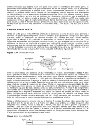 sistema integrado que poderia fazer tudo para todos. Isso não aconteceu. Em grande parte, os
problemas eram semelhantes ao s que descrevemos an tes em relação ao OSI, isto é, momento,
tecnologia, im plementação e política ruins. Tendo simplesmente derrubado as empresas de
telefonia no primeiro round, muitas pessoas na comunidade da Internet viram no ATM a seqüência
da luta da Internet contra as empresas de telecomunicações. Porém, isso não era verdade e, desse
momento em diante, até me smo os fanáticos por datagramas concluíram que a qualidade de
serviço da Inte rnet deixava muito a desejar. Para encurtar a história, o ATM teve muito mais
sucesso que o OSI, e agora é amplamente utilizado dentro do sistema de telefonia, com freqüência
para mover pacotes IP. Por ser utilizado principalmente pelas operadoras para transporte interno,
muitas vezes os usuários não percebem sua existência ma s, sem dúvida, ele está vivo e muito
bem.
Circuitos virtuais do ATM
Tendo em vista que as redes ATM são orientadas a conexões, o envio de dados exige primeiro o
envio de um pacote para configurar a conexão. À medida que o pacote de configuração passa pela
sub-rede, todos os roteadores no caminho inserem uma entrada em suas tabelas internas
registrando a existência da conexões e reservando os recursos necessários para ela. Com
freqüência, as conexões são chamadas circuitos virtuais, em uma analogia com os circuitos físicos
utilizados no sistema de telefo nia. A maioria das redes ATM também admite circuitos virtuais
permanentes, que são conexões permanentes entre dos 107hosts (distantes). Eles são semelhantes
a linhas dedicadas no universo da telefonia. Cada conexão, temporária ou permanente, tem um
identificador de conexão exclusivo. Um circuito virt ual é ilustrado na Figura 1.30.
Figura 1.30. Um circuito virtual
Uma vez estabelecida uma conexão, um ou outro lado pode iniciar a transmissão de dados. A idéia
básica por trás do ATM é transmitir todas as informações em pequenos pacotes de tamanho fixo
chamados células. As células têm 53 bytes, dos quais 5 bytes formam o cabeçalho e 48 bytes são a
carga útil, como mostra a Figura 1.31. Uma parte do cabeçalho é o identificador da conexão, e
assim os hosts transmissor e receptor e todos os roteadores intermed iários podem saber quais
células pertencem a cada conexão. Essa informação permite que cada roteador saiba como rotear
cada célula de entrada. O roteamento de células é feito em hardware, em alta velocidade. De fato,
o principal argumento para se ter células de tamanho fixo é a facilidade para construir roteadores
de hardware capazes de tratar células curtas de comp rimento fixo. Pacotes IP de comprimento
variável têm de ser roteados por software, um processo mais lento. Outra 108vantagem do ATM é a
possibilidade de co nfigurar o hardware para copiar uma célula de entrada em várias linhas de
saída, uma propriedade necessária para manipular um programa de televisão que esteja sendo
transmitido por difusão a muitos receptores. Por fim, células pequenas não bloqueiam nenhuma
linha por muito tempo, o que torna mais fácil garantir a qualidade de serviço.
Todas as células seguem a mesma rota até o destino. A entrega de células não é garantida, mas
sua ordem sim. Se as cé lulas 1 e 2 forem envi adas nessa ordem, se ambas chegarem, elas
chegarão nessa ordem, nunca 2 antes de 1. Porém, uma delas ou ambas podem se perder no
caminho. Cabe aos níveis de protocolos mais altos recuperar células perd idas. Observe que,
embora essa garantia não seja perfeita, é melhor que a garantia oferecida pela Internet. Lá, os
pacotes não só podem se perder, mas também podem ser entregues fora de ordem. Em contraste,
o ATM garante nunca entregar células fora de ordem.
Figura 1.31. Uma célula ATM
 