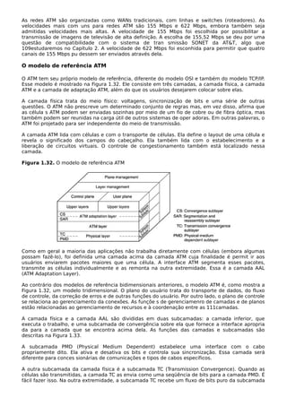 As redes ATM são organizadas como WANs tradicionais, com linhas e switches (roteadores). As
velocidades mais com uns para redes ATM são 155 Mbps e 622 Mbps, embora também seja
admitidas velocidades mais altas. A velocidade de 155 Mbps foi escolhida por possibilitar a
transmissão de imagens de televisão de alta definição. A escolha de 155,52 Mbps se deu por uma
questão de compatibilidade com o sistema de tran smissão SONET da AT&T, algo que
109estudaremos no Capítulo 2. A velocidade de 622 Mbps foi esconhida para permitir que quatro
canais de 155 Mbps pu dessem ser enviados através dela.
O modelo de referência ATM
O ATM tem seu próprio modelo de referência, diferente do modelo OSI e também do modelo TCP/IP.
Esse modelo é mostrado na Figura 1.32. Ele consiste em três camadas, a camada física, a camada
ATM e a camada de adaptação ATM, além do que os usuários desejarem colocar sobre elas.
A camada física trata do meio físico: voltagens, sincronização de bits e uma série de outras
questões. O ATM não prescreve um determinado conjunto de regras mas, em vez disso, afirma que
as célula s ATM podem ser enviadas sozinhas por meio de um fio de cobre ou de fibra óptica, mas
também podem ser reunidas na carga útil de outros sistemas de oper adoras. Em outras palavras, o
ATM foi projetado para ser independente do meio de transmissão.
A camada ATM lida com células e com o transporte de células. Ela define o layout de uma célula e
revela o significado dos campos do cabeçalho. Ela também lida com o estabelecimento e a
liberação de circuitos virtuais. O controle de congestionamento também está localizado nessa
camada.
Figura 1.32. O modelo de referência ATM
Como em geral a maioria das aplicações não trabalha diretamente com células (embora algumas
possam fazê-lo), foi definida uma camada acima da camada ATM cuja finalidade é permit ir aos
usuários enviarem pacotes maiores que uma célula. A interface ATM segmenta esses pacotes,
transmite as células individualmente e as remonta na outra extremidade. Essa é a camada AAL
(ATM Adaptation Layer).
Ao contrário dos modelos de referência bidimensionais anteriores, o modelo ATM é, como mostra a
Figura 1.32, um modelo tridimensional. O plano do usuário trata do transporte de dados, do fluxo
de controle, da correção de erros e de outras funções do usuário. Por outro lado, o plano de controle
se relaciona ao gerenciamento da conexões. As funçõe s de gerenciamenro de camadas e de planos
estão relacionadas ao gerenciamento de recursos e à coordenação entre as 111camadas.
A camada física e a camada AAL são divididas em duas subcamadas: a camada inferior, que
executa o trabalho, e uma subcamada de convergência sobre ela que fornece a interface apropria
da para a camada que se encontra acima dela. As funções das camadas e subcamadas são
descritas na Figura 1.33.
A subcamada PMD (Physical Medium Dependent) estabelece uma interface com o cabo
propriamente dito. Ela ativa e desativa os bits e controla sua sincronização. Essa camada será
diferente para conces sionárias de comunicações e tipos de cabos específicos.
A outra subcamada da camada física é a subcamada TC (Transmission Convergence). Quando as
células são transmitidas, a camada TC as envia como uma seqüência de bits para a camada PMD. É
fácil fazer isso. Na outra extremidade, a subcamada TC recebe um fluxo de bits puro da subcamada
 