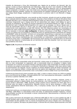 trabalho de Abramson e ficou tão interessado que, depois de se graduar em Harvard, deci diu
passar o verão no Havaí trabalhando com Abramson, antes de inicia r seu trabalho no PARC (Palo
Alto Research Center) da Xerox. Ao chegar ao PARC, Metcalfe observou que os pesquisadores
haviam projetado e montado o que mais tarde seria chamado computador pessoal. No entanto, as
máquinas estavam isoladas. Usando seu conhecimento do trabalho realizado por Abramson, ele e
seu colega David Boggs, projetaram e implementaram a primeira rede lo cal (Metcalfe e Boggs,
1976).
O sistema foi chamado Ethernet, uma menção ao éter luminoso, através do qual os antigos diziam
que a radiação eletroma gnética se propagava. (Quando o físico britânico do Século XIX James Clerk
Maxwell descobriu que a radiação eletromagnética podia ser descrita por um equação de onda, os
cientistas imaginaram que o espaço teria de ser preenchido com algum meio etéreo no qual a
radiação se propagaria. Só depois da famosa experiência de Michelson-Morley em 1887, os físicos
descobriram que a radiação eletromagnética era capaz de se propagar no vácuo.) Nesse caso, o
meio de transmissão não era o vácuo, mas um cabo coaxial grosso (o éter) com até 2,5 km de
comprimento (com repetidores a cada 500 metros). Até 256 máquinas podiam ser conectadas ao
sistema por meio 115de transceptores presos ao cabo. Um cabo com várias máquinas conectadas a
ele em paralelo é chamado cabo multiponto. O sistema funcionava a 2,94 Mbps. A Figura 1.34
mostra um esboço de sua arquitetura. A Ethernet tinha um aperfeiçoamento importante em relação
à ALOHANET: antes de transmitir, primeiro um computador inspecionava o cabo para ver se alguém
mais já estava transmitindo. Nesse caso, o computador ficava impedido até a transmissão atual
terminar. Isso evitava interferências com transmissões em andamento, o que proporcionava uma
eficiência muito maio r. A ALOHANET não funcionava assim porque era impossível para um terminal
em uma ilha detectar a transmissão de um terminal em outra ilha distante. Com um único cabo,
esse problema não existe.
Figura 1.34. Arquitetura da Ethernet original
Apesar da escuta do computador antes de transmitir, ainda surge um problema: o que acontece se
dois ou mais computador es esperarem até a transmissão atual se completar e depois todos
começarem as tr ansmitir ao mesmo tempo? A solução é fazer cada computador se manter na escu
ta durante sua própria transmissão e, se detectar interferência, bloquear o éter para alertar todos
os transmissores. Em seguida, recuar e esperar um tempo aleatório antes de tentar novamente. Se
ocorrer uma segunda colisão, o tempo alea tório de espera será duplicado e assim por diante, até
separar as transmissões concorrentes e dar a uma delas a chance 116de iniciar sua transmissão.
A Ethernet da Xerox foi tã o bem-sucedida que a DEC, a Intel e a Xerox criaram em 1978 um padrão
para uma Ethernet de 10 Mbps, chamado padrão DIX. Com duas pequenas alterações, o padrão DIX
se tornou o padrão I EEE 802.3 em 1983.
Infelizmente para a Xerox, ela já tinha um histórico de criar invenções originais (como o
computador pessoal) e depois deixar de comercializá-las, uma história contada em Fumbiling th e
Future (Smith e Alexander, 1988). Quando a Xerox mostrou pouco interesse em fazer algo com a
Ethernet além de ajudar a padronizá-la, Metcalfe formou sua pr ópria empresa, a 3Com, para
vender adaptadores Ethernet destinados a PCs. A empresa vendeu mais de 100 milhões desses
adaptadores.
A Ethernet continuou a se desenvolver e ainda está em desenvolvimento. Surgiram novas versões a
100 Mbps, 1000 Mbps e a velocidades ainda mais altas. O cabeamento também melhorou, e foram
acrescentados recursos de comutação e outras características. Descreveremos a Ethernet em de
talhes no Capítulo 4.
Vale a pena mencionar de passagem que a Ethernet (IEEE 802.3) não é o único padrão de LAN. O
comitê também padr onizou um barramento de símbolos (802.4) e um anel de símbolos (802.5). A
necessidade de três padrões mais ou menos incompatíveis tem pouca relação com a tecnologia e
muita com a política. Na época da padronização, a General Mo tors estava desenvolvendo uma LAN
 
