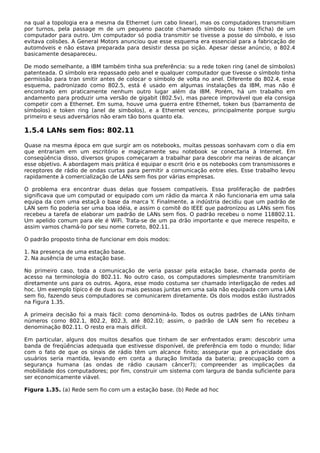 na qual a topologia era a mesma da Ethernet (um cabo linear), mas os computadores transmitiam
por turnos, pela passage m de um pequeno pacote chamado símbolo ou token (ficha) de um
computador para outro. Um computador só podia transmitir se tivesse a posse do símbolo, e isso
evitava colisões. A General Motors anunciou que esse esquema era essencial para a fabricação de
automóveis e não estava preparada para desistir dessa po sição. Apesar desse anúncio, o 802.4
basicamente desapareceu.
De modo semelhante, a IBM também tinha sua preferência: su a rede token ring (anel de símbolos)
patenteada. O símbolo era repassado pelo anel e qualquer computador que tivesse o símbolo tinha
permissão para tran smitir antes de colocar o símbolo de volta no anel. Diferente do 802.4, esse
esquema, padronizado como 802.5, está é usado em algumas instalações da IBM, mas não é
encontrado em praticamente nenhum outro lugar além da IBM. Porém, há um trabalho em
andamento para produzir uma versão de gigabit (802.5v), mas parece improvável que ela consiga
competir com a Ethernet. Em suma, houve uma guerra entre Ethernet, token bus (barramento de
símbolos) e token ring (anel de símbolos), e a Ethernet venceu, principalmente porque surgiu
primeiro e seus adversários não eram tão bons quanto ela.
1.5.4 LANs sem fios: 802.11
Quase na mesma época em que surgir am os notebooks, muitas pessoas sonhavam com o dia em
que entrariam em um escritório e magicamente seu notebook se conectaria à Internet. Em
conseqüência disso, diversos grupos começaram a trabalhar para descobrir ma neiras de alcançar
esse objetivo. A abordagem mais prática é equipar o escrit ório e os notebooks com transmissores e
receptores de rádio de ondas curtas para permitir a comunicação entre eles. Esse trabalho levou
rapidamente à comercialização de LANs sem fios por várias empresas.
O problema era encontrar duas delas que fossem compatíveis. Essa proliferação de padrões
significava que um computad or equipado com um rádio da marca X não funcionaria em uma sala
equipa da com uma estaçã o base da marca Y. Finalmente, a indústria decidiu que um padrão de
LAN sem fio poderia ser uma boa idéia, e assim o comitê do IEEE que padronizou as LANs sem fios
recebeu a tarefa de elaborar um padrão de LANs sem fios. O padrão recebeu o nome 118802.11.
Um apelido comum para ele é WiFi. Trata-se de um pa drão importante e que merece respeito, e
assim vamos chamá-lo por seu nome correto, 802.11.
O padrão proposto tinha de funcionar em dois modos:
1. Na presença de uma estação base.
2. Na ausência de uma estação base.
No primeiro caso, toda a comunicação de veria passar pela estação base, chamada ponto de
acesso na terminologia do 802.11. No outro caso, os computadores simplesmente transmitiriam
diretamente uns para os outros. Agora, esse modo costuma ser chamado interligação de redes ad
hoc. Um exemplo típico é de duas ou mais pessoas juntas em uma sala não equipada com uma LAN
sem fio, fazendo seus computadores se comunicarem diretamente. Os dois modos estão ilustrados
na Figura 1.35.
A primeira decisão foi a mais fácil: como denominá-lo. Todos os outros padrões de LANs tinham
números como 802.1, 802.2, 802.3, até 802.10; assim, o padrão de LAN sem fio recebeu a
denominação 802.11. O resto era mais difícil.
Em particular, alguns dos muitos desafios que tinham de ser enfrentados eram: descobrir uma
banda de freqüências adequada que estivesse disponível, de preferência em todo o mundo; lidar
com o fato de que os sinais de rádio têm um alcance finito; assegurar que a privacidade dos
usuários seria mantida, levando em conta a duração limitada da bateria; preocupação com a
segurança humana (as ondas de rádio causam câncer?); compreender as implicações da
mobilidade dos computadores; por fim, construir um sistema com largura de banda suficiente para
ser economicamente viável.
Figura 1.35. (a) Rede sem fio com um a estação base. (b) Rede ad hoc
 