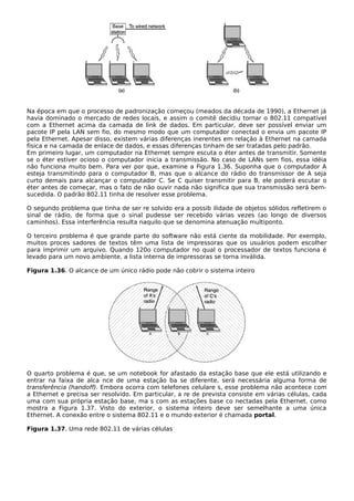 Na época em que o processo de padronização começou (meados da década de 1990), a Ethernet já
havia dominado o mercado de redes locais, e assim o comitê decidiu tornar o 802.11 compatível
com a Ethernet acima da camada de link de dados. Em particular, deve ser possível enviar um
pacote IP pela LAN sem fio, do mesmo modo que um computador conectad o envia um pacote IP
pela Ethernet. Apesar disso, existem várias diferenças inerentes em relação à Ethernet na camada
física e na camada de enlace de dados, e essas diferenças tinham de ser tratadas pelo padrão.
Em primeiro lugar, um computador na Ethernet sempre escuta o éter antes de transmitir. Somente
se o éter estiver ocioso o computador inicia a transmissão. No caso de LANs sem fios, essa idéia
não funciona muito bem. Para ver por que, examine a Figura 1.36. Suponha que o computador A
esteja transmitindo para o computador B, mas que o alcance do rádio do transmissor de A seja
curto demais para alcançar o computador C. Se C quiser transmitir para B, ele poderá escutar o
éter antes de começar, mas o fato de não ouvir nada não significa que sua transmissão será bem-
sucedida. O padrão 802.11 tinha de resolver esse problema.
O segundo problema que tinha de ser re solvido era a possib ilidade de objetos sólidos refletirem o
sinal de rádio, de forma que o sinal pudesse ser recebido várias vezes (ao longo de diversos
caminhos). Essa interferência resulta naquilo que se denomina atenuação multiponto.
O terceiro problema é que grande parte do software não está ciente da mobilidade. Por exemplo,
muitos proces sadores de textos têm uma lista de impressoras que os usuários podem escolher
para imprimir um arquivo. Quando 120o computador no qual o processador de textos funciona é
levado para um novo ambiente, a lista interna de impressoras se torna inválida.
Figura 1.36. O alcance de um único rádio pode não cobrir o sistema inteiro
O quarto problema é que, se um notebook for afastado da estação base que ele está utilizando e
entrar na faixa de alca nce de uma estação ba se diferente, será necessária alguma forma de
transferência (handoff). Embora ocorra com telefones celulare s, esse problema não acontece com
a Ethernet e precisa ser resolvido. Em particular, a re de prevista consiste em várias células, cada
uma com sua própria estação base, ma s com as estações base co nectadas pela Ethernet, como
mostra a Figura 1.37. Visto do exterior, o sistema inteiro deve ser semelhante a uma única
Ethernet. A conexão entre o sistema 802.11 e o mundo exterior é chamada portal.
Figura 1.37. Uma rede 802.11 de várias células
 