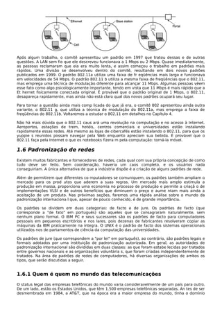 Após algum trabalho, o comitê apresentou um padrão em 1997 que tratou dessas e de outras
questões. A LAN sem fio que ele descreveu funcionava a 1 Mbps ou 2 Mbps. Quase imediatamente,
as pessoas reclamaram que ela era muito lenta, e assim começou o trabalho em padrões mais
rápidos. Uma divisão se desenvolveu dentro do comitê, resultando em dois novos padrões
publicados em 1999. O padrão 802.11a utiliza uma faixa de fr eqüências mais larga e funcionava
em velocidades de 54 Mbps. O padrão 802.11 b utiliza a mesma faixa de freqüências que o 802.11,
mas emprega uma técnica de modulação diferente para alcançar 11 Mbps. Algumas pessoas vêem
esse fato como algo psicologicamente importante, tendo em vista que 11 Mbps é mais rápido que a
Et hernet fisicamente conectada original. É provável que o padrão original de 1 Mbps, o 802.11,
desapareça rapidamente, mas ainda não está claro qual dos novos padrões ocupará seu lugar.
Para tornar a questão ainda mais comp licada do que já era, o comitê 802 apresentou ainda outra
variante, o 802.11 g, que utiliza a técnica de modulação do 802.11a, mas emprega a faixa de
freqüências do 802.11b. Voltaremos a estudar o 802.11 em detalhes no Capítulo 4.
Não há mais dúvida que o 802.11 caus ará uma revolução na computação e no acesso à Internet.
Aeroportos, estações de trem, hotéis, centros comerciais e universidades estão instalando
rapidamente essas redes. Até mesmo as lojas de cibercafés estão instalando o 802.11, para que os
yuppie s reunidos possam navegar pela Web enquanto apreciam sua bebida. É provável que o
802.11 faça pela Internet o que os notebooks fizera m pela computação: torná-la móvel.
1.6 Padronização de redes
Existem muitos fabricantes e fornecedores de redes, cada qual com sua própria concepção de como
tudo deve ser feito. Sem coordenação, haveria um caos completo, e os usuários nada
conseguiriam. A única alternativa de que a indústria dispõe é a criação de alguns padrões de rede.
Além de permitirem que diferentes co mputadores se comuniquem, os padrões também ampliam o
mercado para os prod utos que aderem a suas regras. Um mercado mais amplo estimula a
produção em massa, proporciona uma economia no processo de produção e permite a criaçã o de
implementações VLSI e de outros benefícios que diminuem o preço e aume ntam mais ainda a
aceitação de um produto. Nas próximas seções, faremos uma rápida análise sobre o mundo da
padronização internaciona l que, apesar de pouco conhecido, é de grande importância.
Os padrões se dividem em duas categorias: de facto e de jure. Os padrões de facto (que
corresponde a "de fato" em português) são aqueles que se consagraram naturalmente, sem
nenhum plano formal. O IBM PC e seus sucessores são os padrões de facto para computadores
pessoais em pequenos escritórios e nos lares, pois dezenas de fabricantes resolveram copiar as
máquinas da IBM praticamente na íntegra. O UNIX é o padrão de facto dos sistemas operacionais
utilizados nos de partamentos de ciência da computação das universidades.
Os padrões de jure (que correspondem a "por lei" em português), ao contrário, são padrões legais e
formais adotados por uma instituição de padronização autorizada. Em geral, as autoridades de
padronização internacional são divididas em duas classes: as que foram estabe lecidas por tratados
entre governos nacionais e as organizações voluntária s, que foram criadas independentemente de
tratados. Na área de padrões de redes de computadores, há diversas organizações de ambos os
tipos, que serão discutidas a seguir.
1.6.1 Quem é quem no mundo das telecomunicações
O status legal das empresas telefônicas do mundo varia consideravelmente de um país para outro.
De um lado, estão os Estados Unidos, que têm 1.500 empresas telefônicas separadas. An tes de ser
desmembrada em 1984, a AT&T, que na época era a maior empresa do mundo, tinha o domínio
 