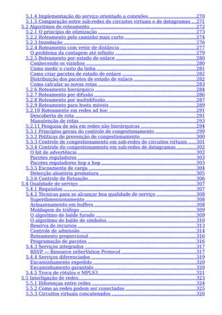 5.1.4 Implementação do serviço orientado a conexões .................................270
5.1.5 Comparação entre sub-redes de circuitos virtuais e de datagramas ...271
5.2 Algoritmos de roteamento ..........................................................................272
5.2.1 O princípio de otimização .....................................................................273
5.2.2 Roteamento pelo caminho mais curto ..................................................274
5.2.3 Inundação .............................................................................................276
5.2.4 Roteamento com vetor de distância .....................................................277
O problema da contagem até infinito .........................................................279
5.2.5 Roteamento por estado de enlace ........................................................280
Conhecendo os vizinhos .............................................................................280
Como medir o custo da linha ......................................................................281
Como criar pacotes de estado de enlace ....................................................282
Distribuição dos pacotes de estado de enlace ...........................................282
Como calcular as novas rotas .....................................................................283
5.2.6 Roteamento hierárquico .......................................................................284
5.2.7 Roteamento por difusão .......................................................................286
5.2.8 Roteamento por multidifusão................................................................287
5.2.9 Roteamento para hosts móveis ............................................................289
5.2.10 Roteamento em redes ad hoc .............................................................291
Descoberta de rota .....................................................................................291
Manutenção de rotas ..................................................................................293
5.2.11 Pesquisa de nós em redes não hierárquicas ......................................294
5.3.1 Princípios gerais do controle de congestionamento ............................299
5.3.2 Políticas de prevenção de congestionamento ......................................300
5.3.3 Controle de congestionamento em sub-redes de circuitos virtuais .....301
5.3.4 Controle do congestionamento em sub-redes de datagramas .............302
O bit de advertência ...................................................................................302
Pacotes reguladores ...................................................................................303
Pacotes reguladores hop a hop ..................................................................303
5.3.5 Escoamento de carga ...........................................................................304
Detecção aleatória prematura ....................................................................305
5.3.6 Controle de flutuação............................................................................306
5.4 Qualidade de serviço ..................................................................................307
5.4.1 Requisitos .............................................................................................307
5.4.2 Técnicas para se alcançar boa qualidade de serviço ...........................308
Superdimensionamento ..............................................................................308
Armazenamento em buffers .......................................................................308
Moldagem de tráfego .................................................................................309
O algoritmo de balde furado ......................................................................309
O algoritmo de balde de símbolos ..............................................................310
Reserva de recursos ...................................................................................313
Controle de admissão .................................................................................314
Roteamento proporcional ...........................................................................316
Programação de pacotes ............................................................................316
5.4.3 Serviços integrados ..............................................................................317
RSVP — Resource reSerVation Protocol ....................................................317
5.4.4 Serviços diferenciados .........................................................................319
Encaminhamento expedido ........................................................................320
Encaminhamento garantido .......................................................................320
5.4.5 Troca de rótulos e MPLS3.....................................................................321
5.5 Interligação de redes...................................................................................323
5.5.1 Diferenças entre redes .........................................................................324
5.5.2 Como as redes podem ser conectadas .................................................325
5.5.3 Circuitos virtuais concatenados ...........................................................326
 
