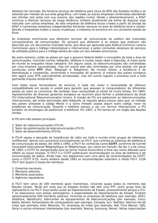 absoluto do mercado. Ela fornecia serviços de telefonia para cerca de 80% dos Estados Unidos e se
estendia por metade de sua área geográfica, com todas as outras empresas combinadas atendendo
aos clientes rest antes (em sua maioria, das regiões rurais). Desde o desmembramento, a AT&T
continua a oferecer serviços de longa distância, embora atualmente ela tenha de disputar esse
mercado com outras empresas. As sete empresas de telefonia locais criadas a partir da divisão da
AT&T e numerosas empresas independentes fornecem serviços na área de telefonia local e celular.
Devido a freqüentes fusões e outras mudanças, a indústria se encontra em um constante estado de
fluxo.
As empresas americanas que oferecem serviços de comunicação ao público são chamadas
concessionárias de comunicações. Os serviços que oferecem e os preços que praticam são
descritos por um documento chamado tarifa, que deve ser aprovado pela Federal Communi cations
Commission para o tráfego interestadual e internacional, e pelas comissões estaduais de serviços
de utilidade pública para o tráfego dentro de cada um dos estados americanos.
No outro extremo, estão os países em que o governo federal detém o monopólio de toda a área de
comunicações, incluindo correio, telégrafo, telefone e muitas vezes rádio e televisão. A maior parte
do mundo se enquadra nessa categoria. Em alguns casos, as telecomunicações são comandadas
por uma empresa nacionalizada, mas em outros elas são controladas por uma estatal, em geral
conhecida como PTT (Post, Telegraph & Telephone). No mundo inteiro, a tendência é de
liberalização e competição, encerrando o monopólio do governo. A maioria dos países europeus
tem agora suas PTTs (parcialmente) privatizadas, mas em outros lugares o processo aind a está
ganhando impulso lentamente.
Com todos esses fornecedores de serviços, é cada vez maior a necessidade de oferecer
compatibilidade em escala m undial para garantir que pessoas (e computadores) de diferentes
países po ssam se comunicar. Na verdade, essa necessidade já existe há muito tempo. Em 1865,
representantes de diversos governos europeus se reuniram para formar a predecessora da atual
ITU (International Telecommunication Union). A missão da ITU era padronizar as telecomunicações
internacionais, até então dominadas pelo telégrafo. Já naquela época estava claro que, se metade
dos países utilizasse o código Morse e a outra metade usasse algum outro código, have ria
problemas de comunicação. Quando o telefone passou a ser um serviço internacional, a ITU
também se encarregou de padronizar a telefonia. Em 1947, a ITU tornou-se um órgão das Nações
Unidas.
A ITU tem três setores principais:
1. Setor de radiocomunicações (ITU-R).
2. Setor de padronização de telecomunicações (ITU-T).
3. Setor de desenvolvimento (ITU-D).
A ITU-R regula a alocação de freqüências de rádio em todo o mundo entre grupos de interesses
conflitantes. Vamos nos concentrar principalmente na ITU-T, que controla os sistemas de telefonia e
de comunicação de dados. De 1956 a 1993, a ITU-T foi conhecida como CCITT, acrônimo de Comité
Consultatif International Télégraphique et Téléphonique, seu nome em francês. No dia 1 o de março
de 1993, o CCITT foi reorganizado para se tornar menos burocrático e teve seu nome alterado para
refletir as novas funções. O ITU-T e o CCITT publicavam recomendações na área de telefonia e de
comunicações de dados. Ainda hoje, nos deparamos com uma série de recomendações do CCITT,
como o CCITT X.25, muito embora desde 1993 as recomendações ostentem o rótulo ITU-T. 125A
ITU-T tem quatro cl asses de membros:
1. Governos nacionais.
2. Membros setoriais.
3. Membros associados.
4. Agências reguladoras.
A ITU-T tem cerca de 200 membros gove rnamentais, incluindo quase todos os membros das
Nações Unidas. Tendo em vista que os Estados Unidos não têm uma PTT, outro grupo teve de
representá-lo na ITU-T. Essa tarefa coube ao Departamento de Estado, provavelmente porque a ITU-
T se relacionava com países estrangeiros, a especialidade do Departamento de Estado. Existem
aproximadamente 500 membros setoriais, incluindo as empresas de telefonia (por exemplo, AT&T,
Vodafone, WorldCom), fabricantes de equipamentos de telecomunicações (por exemplo, Cisco,
Nokia, Nortel), fornecedores de computadores (por exemplo, Compaq, Sun, Toshiba), fabrican tes de
chips (por exemplo, Intel, Motorola, TI), empresas de mídia (por exemplo, AOL Time Warner, CBS,
Sony) e outras empresas interessadas (por exemplo, Boeing, Samsung, Xerox). Várias organizações
 