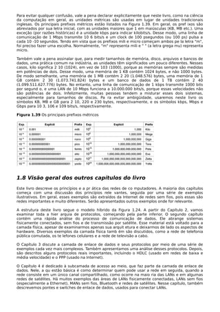 Para evitar qualquer confusão, vale a pena declarar explicitamente que neste livro, como na ciência
da computação em geral, as unidades métricas são usadas em lugar de unidades tradicionais
inglesas. Os principais prefixos métricos estão listados na Figura 1.39. Em geral, os pref ixos são
abreviados por sua letra inicial, com as unidades maiores que 1 em maiúsculas (KB, MB etc.). Uma
exceção (por razões históricas) é a unidade kbps para indicar kilobits/s. Desse modo, uma linha de
comunicação de 1 Mbps transmite 10 6 bits/s e um clock de 100 psegundos (ou 100 ps) pulsa a
cada 10 -10 segundos. Tendo em vista que os prefixos mili e micro começam ambos pe la letra "m",
foi preciso fazer uma escolha. Normalmente, "m" representa mili e " " (a letra grega mu) representa
micro.
Também vale a pena assinalar que, para medir tamanhos de memória, disco, arquivos e bancos de
dados, uma prática comum na indústria, as unidades têm significados um pouco diferentes. Nesses
casos, kilo significa 2 10 (1024), em vez de 103 (1000), porque as memórias sempre são medidas
em potências de dois. Desse modo, uma memória de 1 KB contém 1024 bytes, e não 1000 bytes.
De modo semelhante, uma memória de 1 MB contém 2 20 (1.048.576) bytes, uma memória de 1
GB contém 2 30 (1.073.741.824) bytes e um banco de dados de 1 TB contém 2 40
(1.099.511.627.776) bytes. No entanto, uma linha de comunicação de 1 kbps transmite 1000 bits
por segund o, e uma LAN de 10 Mbps funciona a 10.000.000 bits/s, porque essas velocidades não
são potências de dois. Infelizmente, muitas pessoas tendem a misturar esses dois sistemas,
especialmente para tamanhos de discos. Pa ra evitar ambigüidade, usaremos neste livro os
símbolos KB, MB e GB para 2 10, 220 e 230 bytes, respectivamente, e os símbolos kbps, Mbps e
Gbps para 10 3, 106 e 109 bits/s, respectivamente.
Figura 1.39 Os principais prefixos métricos
1.8 Visão geral dos outros capítulos do livro
Este livro descreve os princípios e a pr ática das redes de co mputadores. A maioria dos capítulos
começa com uma discussão dos princípios rele vantes, seguida por uma série de exemplos
ilustrativos. Em geral, esses exemplos são extraídos da Internet de redes sem fios, pois essas são
redes importantes e muito diferentes. Serão apresentados outros exemplos onde for relevante.
A estrutura deste livro segue o modelo híbrido da Figura 1.24. A partir do Capítulo 2, vamos
examinar toda a hier arquia de protocolos, começando pela parte inferior. O segundo capítulo
contém uma rápida análise do processo de comunicação de dados. Ele abrange sistemas
fisicamente conectados, sem fios e de transmissão por satélite. Esse material está voltado para a
camada física, apesar de examinarmos apenas sua arquit etura e deixarmos de lado os aspectos de
hardware. Diversos exemplos da camada física tamb ém são discutidos, como a rede de telefonia
pública comutada, os te lefones celulares e a rede de televisão a cabo.
O Capítulo 3 discute a camada de enlace de dados e seus protocolos por meio de uma série de
exemplos cada vez mais complexos. Também apresentamos uma análise desses protocolos. Depois,
são descritos alguns protocolos reais importantes, incluindo o HDLC (usado em redes de baixa e
média velocidade) e o PPP (usado na Internet).
O Capítulo 4 é dedicado à subcamada de acesso ao meio, que faz parte da camada de enlace de
dados. Nele, a qu estão básica é como determinar quem pode usar a rede em seguida, quando a
rede consiste em um único canal compartilhado, como ocorre na maio ria das LANs e em algumas
redes de satélites. Há muitos exemplos das áreas de LANs fisicamente conectadas, LANs sem fios
(especialmente a Ethernet), MANs sem fios, Bluetooth e redes de satélites. Nesse capítulo, também
descrevemos pontes e switches de enlace de dados, usados para conectar LANs.
 