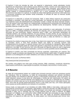 O Capítulo 5 trata da camada de rede, em especial o roteamento, sendo abordados muitos
algoritmos de roteamento, tanto estático quanto dinâmico. Porém, mesmo com bons algoritmos de
ro teamento, se for oferecido mais tráfego do que a rede pode manipular, será possível haver
congestionamento, e assim discutiremos o congestionamento e como evitá-lo. Melhor ainda do que
apenas impedir o congestionamento é garantir um a certa qualidade de serviço. Também
discutiremos esse tópico no capítulo. A conexão de redes heterogêneas para formar inter-redes leva
a numerosos problemas que também serão analisados. A camada de rede na Internet recebe
extenso tratamento.
O Capitulo 6 é dedicado à camada de transporte. Nele, é dada ênfase especial aos protocolos
orientados a conexões, utiliz ados por muitas aplicações. Um exemplo de serviço de transporte e
sua implemen tação são detalhadamente analisados. É dado o código real desse exemplo simples,
a fim de mostrar como ele poderia ser implementado. Estudaremos os protocolos de transporte da
Internet (UDP e TCP), bem como seus problemas de desempenho. Também serão es tudadas
questões relativas a redes sem fios.
O Capitulo 7 é dedicado à camada de aplicação, seus protocolos e suas aplicações. O primeiro
tópico é o DNS, o catálogo telefônico da Internet. Em seguida, vem o correio eletrônico com uma
discussão de seus protocolos. Depois, passamos para a Web, com descrições detalhadas do
conteúdo estático, do conteúdo dinâmico, do que acontece no lado cliente, do que acontece no
lado servidor, de protocolos, de desempenho, da Web sem fio e de vários outros temas. Finalmente,
examinamos multimídia em rede, incluindo o fluxo de áudio, o rádio da Internet e o vídeo por
demanda.
O Capítulo 8 se dedica à segurança das re des. Esse tópico tem aspectos que se relacionam a todas
as camadas; assim, é mais fácil estudá-lo depois que todas as camadas tiverem sido
completamente ex aminadas. O capítulo começa com uma introdução à criptografia. Mais adiante
mostra como a criptografia pode ser usada para garantir a segurança da comuni cação, do correio
eletrônico e da Web. O livro termina com uma discussão de algumas áreas em que a segurança
atinge a privacidade, a liberdade de expressão, a censura e outras questões sociais conflitantes.
O Capítulo 9 contém uma lista comentada de leituras sugeridas, organizadas por capitulo. Seu
objetivo é ajudar os leitores que desejam ter mais conhecimentos sobre redes. O capítulo também
apresent a uma bibliografia em ordem alfabética com todas as referências citadas neste livro.
O Web site do autor na Prentice Hall é:
http://www.prenhall.com/tanenbaum
Ele contém uma página com links para muitos tutoriais, FAQs, empresas, consórcios industriais,
organizações profissionais, organizações de padrões, tecnologias, documentos e muitos outros.
1.9 Resumo
As redes de computadores podem ser usadas para inúmeros serviços, tanto por empresas quanto
por indivíduos. Para as empresas, as redes de computadores pessoais que utilizam servidores
compart ilhados com freqüência oferecem acesso a informações corporativas. Para as pessoas, as
redes oferecem acesso a uma série de informações e fontes de entr etenimento. Em geral, as
pessoas têm acesso à Internet fazendo uma ligação para um ISP com a utilização de um modem,
embora um número cada vez ma ior de pessoas tenha uma conexão fixa em casa (pelo menos, nos
EUA). Uma área de grande desenvolvimento atual é a das redes sem fios, com novas aplicações
como acesso ao correio eletrônico em trânsito e m-commerce.
Grosso modo, as redes pode m ser divididas em LANs, MANs, WANs e inter-redes, cada qual com
suas próprias característica s, tecnologias, velocidades e nichos de mercado. As LANs abrangem um
edifício e operam em altas velocidades. As MANs abrangem uma cidade, por exemplo, o sistema de
televisão a cabo, que é utilizado hoje por muitas pessoas para ac essar a Internet. As WANs
abrangem um 138país ou um continente. LANs e MANs são redes não comutadas (ou seja, não têm
roteadores); as WANs são comutadas. As redes sem fios estão se tornando extremamente
populares, em especial as LANs sem fios. As redes podem ser interconectadas para formar inter-
redes.
 