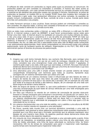 O software de rede consiste em protocolos ou regras pelas quais os processos se comunicam. Os
protocolos podem ser sem conexões ou orientados a conexões. A maioria das redes aceita as
hierarqu ias de protocolos, com cada camada fornecendo serviços às camadas situadas acima dela
e isolando-as dos detalhes dos protocolos usados nas camadas in feriores. Geralmente, as pilhas de
protocolos se baseiam no modelo OSI ou no modelo TCP/IP. Esses dois modelos têm camadas de
rede, transporte e aplic ação, mas apresentam diferenças nas outras camadas. As questões de
projeto incluem multiplexação, controle de fluxo, controle de erros e outras. Grande parte deste
livro lida com protocolos e seu projeto.
As redes fornecem serviços a seus usuários. Esses serviços podem ser orientados a conexões ou
sem conexões. Em algumas redes, o serviço sem conexões é fornecido em uma camada e o serviço
orientado a conexões é oferecido na camada acima dela.
Entre as redes mais conhecidas estão a Internet, as redes ATM, a Ethernet e a LAN sem fio IEEE
802.11. A Internet evoluiu a partir da ARPANET, à qual foram acrescentadas outras redes para
formar uma inter- rede. A Internet atual é na realidade um conjunto com muitos milhares de redes,
e não uma única rede. O que a caracteriza é o uso da pilha de protocolos TCP/IP em toda sua
extensão. O ATM é amplamente usado no sistema de tele fonia para tráfego de dados de longa
distância. A Ethernet é a LAN mais popular e está presente na maioria das grandes empresas e
universidades. Por fim, as LANs sem fios a velocidades muito altas (até 54 Mbps) estão começando
a ser extensamente desenvolvidas. Fazer vários computadores se comunicarem exige uma extensa
padronização, tanto de hardware quanto de software. Organizações co mo ITU-T, ISO, IEEE e IAB
administram partes di ferentes do processo de padronização.
Problemas
1. Imagine que você tenha treinado Bernie, seu cachorro São Bernardo, para carregar uma
caixa de três fitas de 8 mm, em vez de um cantil de conhaque. (Quando seu disco ficar
cheio, considere isso uma emergência.) Cada uma dessas fitas contém 7 gigabytes. O
cachorro pode viajar a seu lado, onde quer que você esteja, a 18 km/h. Para que intervalo de
distâncias Bernie terá uma taxa de dados mais alta que uma linha de transmissã o cuja taxa
de da dos (excluindo o overhead) é de 150 Mbps?
2. Uma alternativa para uma LAN é simple smente instalar um grande sistema de tempo
compartilhado (timesharing) com terminais para todos os usuários. Apresente duas
vantagens de um sistema cliente/servidor que utilize uma LAN.
3. O desempenho de um sistema cliente/se rvidor é influenciado por dois fatores de rede: a
largura de banda da rede (qua ntos bits/s ela pode transportar) e a latência (quantos
segundos o primeiro bit leva para ir do cliente até o servidor). Dê um exemplo de uma rede
que exibe al ta largura de banda e alta latência. Depois, dê um exemplo de uma rede com
baixa largura de banda e baixa latência.
4. Além da largura de banda e da latênc ia, que outro parâmetro é necessário para permitir
uma boa caracterização da qual idade de serviço oferecida por uma rede empregada para
tráfego de voz digitalizada?
5. Um fator que influencia no retardo de um sistema de comutação de pacotes store-and-
forward é o tempo necessário para armazenar e encaminhar um pacote por um switch. Se o
tempo de comutação é 10 s, é provável que esse seja um fator importante na resposta de
um sistema cliente/servidor quando o cliente está em Nova York e o servidor está na
Califórnia? Suponha que a velocidade de propagação em cobre e fibra seja igual a 2/3 da
velocidade da luz no vácuo.
6. Um sistema cliente/servidor usa uma rede de satélite, com o satélite a uma altura de 40.000
km. Qual é a melhor retardo em resposta a uma solicitação?
7. No futuro, quando todo mundo tiver um terminal doméstico conectado a uma rede de
computadores, será possível re alizar plebiscitos instantâneos sobre questões importantes. É
provável que a po lítica atual seja e liminada, permitindo que as pessoas expressem seus
desejos de uma maneira mais direta. Os aspectos positivos dessa democracia direta são
óbvios; analise alguns dos aspectos negativos.
8. Um conjunto de cinco roteadores deve ser conectado a uma sub-rede ponto a ponto. Entre
cada par de roteadores, os projetistas podem colocar uma linha de alta velocidade, uma
linha de média velocidade, uma linha de baixa velocidade ou nenhuma linha. Se forem
necessários 100 ms do tempo do computador para gerar e inspecionar cada topologia,
quanto tempo será necessário para inspecionar todas elas?
 