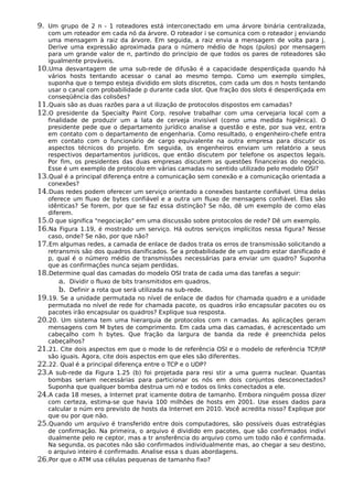 9. Um grupo de 2 n - 1 roteadores está interconectado em uma árvore binária centralizada,
com um roteador em cada nó da árvore. O roteador i se comunica com o roteador j enviando
uma mensagem à raiz da árvore. Em seguida, a raiz envia a mensagem de volta para j.
Derive uma expressão aproximada para o número médio de hops (pulos) por mensagem
para um grande valor de n, partindo do princípio de que todos os pares de roteadores são
igualmente prováveis.
10.Uma desvantagem de uma sub-rede de difusão é a capacidade desperdiçada quando há
vários hosts tentando acessar o canal ao mesmo tempo. Como um exemplo simples,
suponha que o tempo esteja dividido em slots discretos, com cada um dos n hosts tentando
usar o canal com probabilidade p durante cada slot. Que fração dos slots é desperdiçada em
conseqüência das colisões?
11.Quais são as duas razões para a ut ilização de protocolos dispostos em camadas?
12.O presidente da Specialty Paint Corp. resolve trabalhar com uma cervejaria local com a
finalidade de produzir um a lata de cerveja invisível (como uma medida higiênica). O
presidente pede que o departamento jurídico analise a questão e este, por sua vez, entra
em contato com o departamento de engenharia. Como resultado, o engenheiro-chefe entra
em contato com o funcionário de cargo equivalente na outra empresa para discutir os
aspectos técnicos do projeto. Em seguida, os engenheiros enviam um relatório a seus
respectivos departamentos jurídicos, que então discutem por telefone os aspectos legais.
Por fim, os presidentes das duas empresas discutem as questões financeiras do negócio.
Esse é um exemplo de protocolo em várias camadas no sentido utilizado pelo modelo OSI?
13.Qual é a principal diferença entre a comunicação sem conexão e a comunicação orientada a
conexões?
14.Duas redes podem oferecer um serviço orientado a conexões bastante confiável. Uma delas
oferece um fluxo de bytes confiável e a outra um fluxo de mensagens confiável. Elas são
idênticas? Se forem, por que se faz essa distinção? Se não, dê um exemplo de como elas
diferem.
15.O que significa "negociação" em uma discussão sobre protocolos de rede? Dê um exemplo.
16.Na Figura 1.19, é mostrado um serviço. Há outros serviços implícitos nessa figura? Nesse
caso, onde? Se não, por que não?
17.Em algumas redes, a camada de enlace de dados trata os erros de transmissão solicitando a
retransmis são dos quadros danificados. Se a probabilidade de um quadro estar danificado é
p, qual é o número médio de transmissões necessárias para enviar um quadro? Suponha
que as confirmações nunca sejam perdidas.
18.Determine qual das camadas do modelo OSI trata de cada uma das tarefas a seguir:
a. Dividir o fluxo de bits transmitidos em quadros.
b. Definir a rota que será utilizada na sub-rede.
19.19. Se a unidade permutada no nível de enlace de dados for chamada quadro e a unidade
permutada no nível de rede for chamada pacote, os quadros irão encapsular pacotes ou os
pacotes irão encapsular os quadros? Explique sua resposta.
20.20. Um sistema tem uma hierarquia de protocolos com n camadas. As aplicações geram
mensagens com M bytes de comprimento. Em cada uma das camadas, é acrescentado um
cabeçalho com h bytes. Que fração da largura de banda da rede é preenchida pelos
cabeçalhos?
21.21. Cite dois aspectos em que o mode lo de referência OSI e o modelo de referência TCP/IP
são iguais. Agora, cite dois aspectos em que eles são diferentes.
22.22. Qual é a principal diferença entre o TCP e o UDP?
23.A sub-rede da Figura 1.25 (b) foi projetada para resi stir a uma guerra nuclear. Quantas
bombas seriam necessárias para particionar os nós em dois conjuntos desconectados?
Suponha que qualquer bomba destrua um nó e todos os links conectados a ele.
24.A cada 18 meses, a Internet prat icamente dobra de tamanho. Embora ninguém possa dizer
com certeza, estima-se que havia 100 milhões de hosts em 2001. Use esses dados para
calcular o núm ero previsto de hosts da Internet em 2010. Você acredita nisso? Explique por
que ou por que não.
25.Quando um arquivo é transferido entre dois computadores, são possíveis duas estratégias
de confirmação. Na primeira, o arquivo é dividido em pacotes, que são confirmados indivi
dualmente pelo re ceptor, mas a tr ansferência do arquivo como um todo não é confirmada.
Na segunda, os pacotes não são confirmados individualmente mas, ao chegar a seu destino,
o arquivo inteiro é confirmado. Analise essa s duas abordagens.
26.Por que o ATM usa células pequenas de tamanho fixo?
 