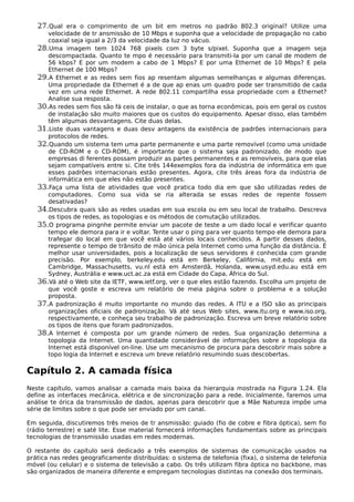 27.Qual era o comprimento de um bit em metros no padrão 802.3 original? Utilize uma
velocidade de tr ansmissão de 10 Mbps e suponha que a velocidade de propagação no cabo
coaxial seja igual a 2/3 da velocidade da luz no vácuo.
28.Uma imagem tem 1024 768 pixels com 3 byte s/pixel. Suponha que a imagem seja
descompactada. Quanto te mpo é necessário para transmiti-la por um canal de modem de
56 kbps? E por um modem a cabo de 1 Mbps? E por uma Ethernet de 10 Mbps? E pela
Ethernet de 100 Mbps?
29.A Ethernet e as redes sem fios ap resentam algumas semelhanças e algumas diferenças.
Uma propriedade da Ethernet é a de que ap enas um quadro pode ser transmitido de cada
vez em uma rede Ethernet. A rede 802.11 compartilha essa propriedade com a Ethernet?
Analise sua resposta.
30.As redes sem fios são fá ceis de instalar, o que as torna econômicas, pois em geral os custos
de instalação são muito maiores que os custos do equipamento. Apesar disso, elas também
têm algumas desvantagens. Cite duas delas.
31.Liste duas vantagens e duas desv antagens da existência de padrões internacionais para
protocolos de redes.
32.Quando um sistema tem uma parte permanente e uma parte removível (como uma unidade
de CD-ROM e o CD-ROM), é importante que o sistema seja padronizado, de modo que
empresas di ferentes possam produzir as partes permanentes e as removíveis, para que elas
sejam compatíveis entre si. Cite três 144exemplos fora da indústria de informática em que
esses padrões internacionais estão presentes. Agora, cite três áreas fora da indústria de
informática em que eles não estão presentes.
33.Faça uma lista de atividades que você pratica todo dia em que são utilizadas redes de
computadores. Como sua vida se ria alterada se essas redes de repente fossem
desativadas?
34.Descubra quais são as redes usadas em sua escola ou em seu local de trabalho. Descreva
os tipos de redes, as topologias e os métodos de comutação utilizados.
35.O programa pingnhe permite enviar um pacote de teste a um dado local e verificar quanto
tempo ele demora para ir e voltar. Tente usar o ping para ver quanto tempo ele demora para
trafegar do local em que você está até vários locais conhecidos. A partir desses dados,
represente o tempo de trânsito de mão única pela Internet como uma função da distância. É
melhor usar universidades, pois a localização de seus servidores é conhecida com grande
precisão. Por exemplo, berkeley.edu está em Berkeley, Califórnia, mit.edu está em
Cambridge, Massachusetts, vu.nl está em Amsterdã, Holanda, www.usyd.edu.au está em
Sydney, Austrália e www.uct.ac.za está em Cidade do Capa, África do Sul.
36.Vá até o Web site da IETF, www.ietf.org, ver o que eles estão fazendo. Escolha um projeto de
que você goste e escreva um relatório de meia página sobre o problema e a solução
proposta.
37.A padronização é muito importante no mundo das redes. A ITU e a ISO são as principais
organizações oficiais de padronização. Vá até seus Web sites, www.itu.org e www.iso.org,
respectivamente, e conheça seu trabalho de padronização. Escreva um breve relatório sobre
os tipos de itens que foram padronizados.
38.A Internet é composta por um grande número de redes. Sua organização determina a
topologia da Internet. Uma quantidade considerável de informações sobre a topologia da
Internet está disponível on-line. Use um mecanismo de procura para descobrir mais sobre a
topo logia da Internet e escreva um breve relatório resumindo suas descobertas.
Capítulo 2. A camada física
Neste capítulo, vamos analisar a camada mais baixa da hierarquia mostrada na Figura 1.24. Ela
define as interfaces mecânica, elétrica e de sincronização para a rede. Inicialmente, faremos uma
análise te órica da transmissão de dados, apenas para descobrir que a Mãe Natureza impõe uma
série de limites sobre o que pode ser enviado por um canal.
Em seguida, discutiremos três meios de tr ansmissão: guiado (fio de cobre e fibra óptica), sem fio
(rádio terrestre) e saté lite. Esse material fornecerá informações fundamentais sobre as principais
tecnologias de transmissão usadas em redes modernas.
O restante do capítulo será dedicado a três exemplos de sistemas de comunicação usados na
prática nas redes geograficamente distribuídas: o sistema de telefonia (fixa), o sistema de telefonia
móvel (ou celular) e o sistema de televisão a cabo. Os três utilizam fibra óptica no backbone, mas
são organizados de maneira diferente e empregam tecnologias distintas na conexão dos terminais.
 