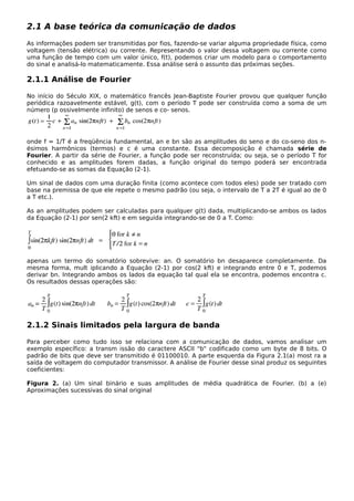 2.1 A base teórica da comunicação de dados
As informações podem ser transmitidas por fios, fazendo-se variar alguma propriedade física, como
voltagem (tensão elétrica) ou corrente. Representando o valor dessa voltagem ou corrente como
uma função de tempo com um valor único, f(t), podemos criar um modelo para o comportamento
do sinal e analisá-lo matematicamente. Essa análise será o assunto das próximas seções.
2.1.1 Análise de Fourier
No início do Século XIX, o matemático francês Jean-Baptiste Fourier provou que qualquer função
periódica razoavelmente estável, g(t), com o período T pode ser construída como a soma de um
número (p ossivelmente infinito) de senos e co- senos.
onde f = 1/T é a freqüência fundamental, an e bn são as amplitudes do seno e do co-seno dos n-
ésimos harmônicos (termos) e c é uma constante. Essa decomposição é chamada série de
Fourier. A partir da série de Fourier, a função pode ser reconstruída; ou seja, se o período T for
conhecido e as amplitudes forem dadas, a função original do tempo poderá ser encontrada
efetuando-se as somas da Equação (2-1).
Um sinal de dados com uma duração finita (como acontece com todos eles) pode ser tratado com
base na premissa de que ele repete o mesmo padrão (ou seja, o intervalo de T a 2T é igual ao de 0
a T etc.).
As an amplitudes podem ser calculadas para qualquer g(t) dada, multiplicando-se ambos os lados
da Equação (2-1) por sen(2 kft) e em seguida integrando-se de 0 a T. Como:
apenas um termo do somatório sobrevive: an. O somatório bn desaparece completamente. Da
mesma forma, mult iplicando a Equação (2-1) por cos(2 kft) e integrando entre 0 e T, podemos
derivar bn. Integrando ambos os lados da equação tal qual ela se encontra, podemos encontra c.
Os resultados dessas operações são:
2.1.2 Sinais limitados pela largura de banda
Para perceber como tudo isso se relaciona com a comunicação de dados, vamos analisar um
exemplo específico: a transm issão do caractere ASCII "b" codificado como um byte de 8 bits. O
padrão de bits que deve ser transmitido é 01100010. A parte esquerda da Figura 2.1(a) most ra a
saída de voltagem do computador transmissor. A análise de Fourier desse sinal produz os seguintes
coeficientes:
Figura 2. (a) Um sinal binário e suas amplitudes de média quadrática de Fourier. (b) a (e)
Aproximações sucessivas do sinal original
 