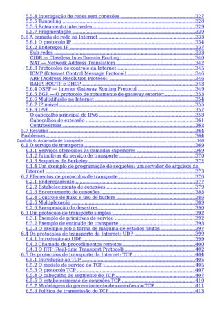 5.5.4 Interligação de redes sem conexões ....................................................327
5.5.5 Tunneling ..............................................................................................328
5.5.6 Roteamento inter-redes ........................................................................329
5.5.7 Fragmentação .......................................................................................330
5.6 A camada de rede na Internet ....................................................................333
5.6.1 O protocolo IP .......................................................................................334
5.6.2 Endereços IP ........................................................................................337
Sub-redes ...................................................................................................338
CIDR — Classless InterDomain Routing ....................................................340
NAT — Network Address Translatiom .......................................................342
5.6.3 Protocolos de controle da Internet .......................................................345
ICMP (Internet Control Message Protocol) ...............................................346
ARP (Address Resolution Protocol) ............................................................346
RARP, BOOTP e DHCP ................................................................................348
5.6.4 OSPF — Interior Gateway Routing Protocol ........................................349
5.6.5 BGP — O protocolo de roteamento de gateway exterior .....................353
5.6.6 Multidifusão na Internet .......................................................................354
5.6.7 IP móvel ................................................................................................355
5.6.8 IPv6 .......................................................................................................357
O cabeçalho principal do IPv6 ....................................................................358
Cabeçalhos de extensão .............................................................................361
Controvérsias .............................................................................................362
5.7 Resumo .......................................................................................................364
Problemas .........................................................................................................364
Capítulo 6. A camada de transporte ...................................................................... ........................368
6.1 O serviço de transporte ..............................................................................369
6.1.1 Serviços oferecidos às camadas superiores .........................................369
6.1.2 Primitivas do serviço de transporte .....................................................370
6.1.3 Soquetes de Berkeley ...........................................................................372
6.1.4 Um exemplo de programação de soquetes: um servidor de arquivos da
Internet ..........................................................................................................373
6.2 Elementos de protocolos de transporte ......................................................376
6.2.1 Endereçamento ....................................................................................377
6.2.2 Estabelecimento de conexões ..............................................................379
6.2.3 Encerramento de conexões ..................................................................383
6.2.4 Controle de fluxo e uso de buffers .......................................................386
6.2.5 Multiplexação .......................................................................................389
6.2.6 Recuperação de desastres ....................................................................390
6.3 Um protocolo de transporte simples ..........................................................392
6.3.1 Exemplo de primitivas de serviço ........................................................392
6.3.2 Exemplo de entidade de transporte .....................................................393
6.3.3 O exemplo sob a forma de máquina de estados finitos ........................397
6.4 Os protocolos de transporte da Internet: UDP ...........................................399
6.4.1 Introdução ao UDP ...............................................................................399
6.4.2 Chamada de procedimentos remotos ...................................................400
6.4.3 O RTP (Real-time Transport Protocol) ..................................................402
6.5 Os protocolos de transporte da Internet: TCP ...........................................404
6.5.1 Introdução ao TCP ................................................................................405
6.5.2 O modelo de serviço do TCP .................................................................405
6.5.3 O protocolo TCP ...................................................................................407
6.5.4 O cabeçalho de segmento do TCP ........................................................407
6.5.5 O estabelecimento de conexões TCP ....................................................410
6.5.7 Modelagem do gerenciamento de conexões do TCP ............................411
6.5.8 Política de transmissão do TCP ............................................................413
 