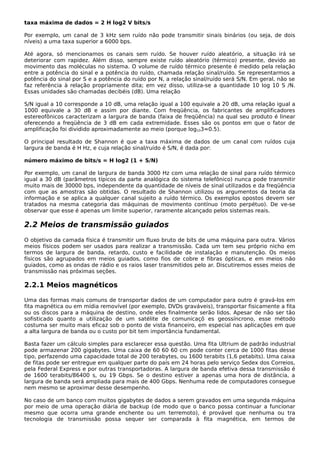 taxa máxima de dados = 2 H log2 V bits/s
Por exemplo, um canal de 3 kHz sem ruído não pode transmitir sinais binários (ou seja, de dois
níveis) a uma taxa superior a 6000 bps.
Até agora, só mencionamos os canais sem ruído. Se houver ruído aleatório, a situação irá se
deteriorar com rapidez. Além disso, sempre existe ruído aleatório (térmico) presente, devido ao
movimento das moléculas no sistema. O volume de ruído térmico presente é medido pela relação
entre a potência do sinal e a potência do ruído, chamada relação sinal/ruído. Se representarmos a
potência do sinal por S e a potência do ruído por N, a relação sinal/ruído será S/N. Em geral, não se
faz referência à relação propriamente dita; em vez disso, utiliza-se a quantidade 10 log 10 S /N.
Essas unidades são chamadas decibéis (dB). Uma relação
S/N igual a 10 corresponde a 10 dB, uma relação igual a 100 equivale a 20 dB, uma relação igual a
1000 equivale a 30 dB e assim por diante. Com freqüência, os fabricantes de amplificadores
estereofônicos caracterizam a largura de banda (faixa de freqüência) na qual seu produto é linear
oferecendo a freqüência de 3 dB em cada extremidade. Esses são os pontos em que o fator de
amplificação foi dividido aproximadamente ao meio (porque log103≈0.5).
O principal resultado de Shannon é que a taxa máxima de dados de um canal com ruídos cuja
largura de banda é H Hz, e cuja relação sinal/ruído é S/N, é dada por:
número máximo de bits/s = H log2 (1 + S/N)
Por exemplo, um canal de largura de banda 3000 Hz com uma relação de sinal para ruído térmico
igual a 30 dB (parâmetros típicos da parte analógica do sistema telefônico) nunca pode transmitir
muito mais de 30000 bps, independente da quantidade de níveis de sinal utilizados e da freqüência
com que as amostras são obtidas. O resultado de Shannon utilizou os argumentos da teoria da
informação e se aplica a qualquer canal sujeito a ruído térmico. Os exemplos opostos devem ser
tratados na mesma categoria das máquinas de movimento contínuo (moto perpétuo). De ve-se
observar que esse é apenas um limite superior, raramente alcançado pelos sistemas reais.
2.2 Meios de transmissão guiados
O objetivo da camada física é transmitir um fluxo bruto de bits de uma máquina para outra. Vários
meios físicos podem ser usados para realizar a transmissão. Cada um tem seu próprio nicho em
termos de largura de banda, retardo, custo e facilidade de instalação e manutenção. Os meios
físicos são agrupados em meios guiados, como fios de cobre e fibras ópticas, e em meios não
guiados, como as ondas de rádio e os raios laser transmitidos pelo ar. Discutiremos esses meios de
transmissão nas próximas seções.
2.2.1 Meios magnéticos
Uma das formas mais comuns de transportar dados de um computador para outro é gravá-los em
fita magnética ou em mídia removível (por exemplo, DVDs graváveis), transportar fisicamente a fita
ou os discos para a máquina de destino, onde eles finalmente serão lidos. Apesar de não ser tão
sofisticado quanto a utilização de um satélite de comunicaçõ es geossíncrono, esse método
costuma ser muito mais eficaz sob o ponto de vista financeiro, em especial nas aplicações em que
a alta largura de banda ou o custo por bit tem importância fundamental.
Basta fazer um cálculo simples para esclarecer essa questão. Uma fita Ultrium de padrão industrial
pode armazenar 200 gigabytes. Uma caixa de 60 60 60 cm pode conter cerca de 1000 fitas desse
tipo, perfazendo uma capacidade total de 200 terabytes, ou 1600 terabits (1,6 petabits). Uma caixa
de fitas pode ser entregue em qualquer parte do país em 24 horas pelo serviço Sedex dos Correios,
pela Federal Express e por outras transportadoras. A largura de banda efetiva dessa transmissão é
de 1600 terabits/86400 s, ou 19 Gbps. Se o destino estiver a apenas uma hora de distância, a
largura de banda será ampliada para mais de 400 Gbps. Nenhuma rede de computadores consegue
nem mesmo se aproximar desse desempenho.
No caso de um banco com muitos gigabytes de dados a serem gravados em uma segunda máquina
por meio de uma operação diária de backup (de modo que o banco possa continuar a funcionar
mesmo que ocorra uma grande enchente ou um terremoto), é provável que nenhuma ou tra
tecnologia de transmissão possa sequer ser comparada à fita magnética, em termos de
 