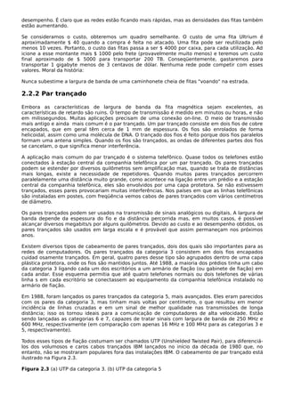 desempenho. É claro que as redes estão ficando mais rápidas, mas as densidades das fitas também
estão aumentando.
Se consideramos o custo, obteremos um quadro semelhante. O custo de uma fita Ultrium é
aproximadamente $ 40 quando a compra é feita no atacado. Uma fita pode ser reutilizada pelo
menos 10 vezes. Portanto, o custo das fitas passa a ser $ 4000 por caixa, para cada utilização. Ad
icione a esse montante mais $ 1000 pelo frete (provavelmente muito menos) e teremos um custo
final aproximado de $ 5000 para transportar 200 TB. Conseqüentemente, gastaremos para
transportar 1 gigabyte menos de 3 centavos de dólar. Nenhuma rede pode competir com esses
valores. Moral da história:
Nunca subestime a largura de banda de uma caminhonete cheia de fitas "voando" na estrada.
2.2.2 Par trançado
Embora as características de largura de banda da fita magnética sejam excelentes, as
características de retardo são ruins. O tempo de transmissão é medido em minutos ou horas, e não
em milissegundos. Muitas aplicações precisam de uma conexão on-line. O meio de transmissão
mais antigo e ainda mais comum é o par trançado. Um par trançado consiste em dois fios de cobre
encapados, que em geral têm cerca de 1 mm de espessura. Os fios são enrolados de forma
helicoidal, assim como uma molécula de DNA. O trançado dos fios é feito porque dois fios paralelos
formam uma antena simples. Quando os fios são trançados, as ondas de diferentes partes dos fios
se cancelam, o que significa menor interferência.
A aplicação mais comum do par trançado é o sistema telefônico. Quase todos os telefones estão
conectados à estação central da companhia telefônica por um par trançado. Os pares trançados
podem se estender por diversos quilômetros sem amplificação mas, quando se trata de distâncias
mais longas, existe a necessidade de repetidores. Quando muitos pares trançados percorrem
paralelamente uma distância muito grande, como acontece na ligação entre um prédio e a estação
central da companhia telefônica, eles são envolvidos por uma capa protetora. Se não estivessem
trançados, esses pares provocariam muitas interferências. Nos países em que as linhas telefônicas
são instaladas em postes, com freqüência vemos cabos de pares trançados com vários centímetros
de diâmetro.
Os pares trançados podem ser usados na transmissão de sinais analógicos ou digitais. A largura de
banda depende da espessura do fio e da distância percorrida mas, em muitos casos, é possível
alcançar diversos megabits/s por alguns quilômetros. Devido ao custo e ao desempenho obtidos, os
pares trançados são usados em larga escala e é provável que assim permaneçam nos próximos
anos.
Existem diversos tipos de cabeamento de pares trançados, dois dos quais são importantes para as
redes de computadores. Os pares trançados da categoria 3 consistem em dois fios encapados
cuidad osamente trançados. Em geral, quatro pares desse tipo são agrupados dentro de uma capa
plástica protetora, onde os fios são mantidos juntos. Até 1988, a maioria dos prédios tinha um cabo
da categoria 3 ligando cada um dos escritórios a um armário de fiação (ou gabinete de fiação) em
cada andar. Esse esquema permitia que até quatro telefones normais ou dois telefones de várias
linha s em cada escritório se conectassem ao equipamento da companhia telefônica instalado no
armário de fiação.
Em 1988, foram lançados os pares trançados da categoria 5, mais avançados. Eles eram parecidos
com os pares da categoria 3, mas tinham mais voltas por centímetro, o que resultou em menor
incidência de linhas cruzadas e em um sinal de melhor qualidade nas transmissões de longa
distância; isso os tornou ideais para a comunicação de computadores de alta velocidade. Estão
sendo lançadas as categorias 6 e 7, capazes de tratar sinais com largura de banda de 250 MHz e
600 MHz, respectivamente (em comparação com apenas 16 MHz e 100 MHz para as categorias 3 e
5, respectivamente).
Todos esses tipos de fiação costumam ser chamados UTP (Unshielded Twisted Pair), para diferenciá-
los dos volumosos e caros cabos trançados IBM lançados no início da década de 1980 que, no
entanto, não se mostraram populares fora das instalações IBM. O cabeamento de par trançado está
ilustrado na Figura 2.3.
Figura 2.3 (a) UTP da categoria 3. (b) UTP da categoria 5
 