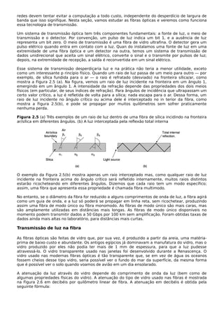 redes devem tentar evitar a computação a todo custo, independente do desperdício de largura de
banda que isso signifique. Nesta seção, vamos estudar as fibras ópticas e veremos como funciona
essa tecnologia de transmissão.
Um sistema de transmissão óptica tem três componentes fundamentais: a fonte de luz, o meio de
transmissão e o detector. Por convenção, um pulso de luz indica um bit 1, e a ausência de luz
representa um bit zero. O meio de transmissão é uma fibra de vidro ultrafina. O detector gera um
pulso elétrico quando entra em contato com a luz. Quan do instalamos uma fonte de luz em uma
extremidade de uma fibra óptica e um detector na outra, temos um sistema de transmissão de
dados unidirecional que aceita um sinal elétrico, converte o sinal e o transmite por pulsos de luz;
depois, na extremidade de recepção, a saída é reconvertida em um sinal elétrico.
Esse sistema de transmissão desperdiçaria luz e na prática não teria a menor utilidade, exceto
como um interessante p rincípio físico. Quando um raio de luz passa de um meio para outro — por
exemplo, de sílica fundida para o ar — o raio é refratado (desviado) na fronteira sílica/ar, como
mostra a Figura 2.5 (a). Na figura, vemos um raio de luz incidente na fronteira em um ângulo 1,
emergindo em um ângulo 1. A intensidade da refração depende das propriedades dos dois meios
físicos (em particular, de seus índices de refração). Para ângulos de incidência que ultrapassam um
certo valor crítico, a luz é refletida de volta para a sílica; nada escapa para o ar. Dessa forma, um
raio de luz incidente no ângulo crítico ou acima dele é interceptado no in terior da fibra, como
mostra a Figura 2.5(b), e pode se propagar por muitos quilômetros sem sofrer praticamente
nenhuma perda.
Figura 2.5 (a) Três exemplos de um raio de luz dentro de uma fibra de sílica incidindo na fronteira
ar/sílica em diferentes ângulos. (b) A luz interceptada pela reflexão total interna
O exemplo da Figura 2.5(b) mostra apenas um raio interceptado mas, como qualquer raio de luz
incidente na fronteira acima do ângulo crítico será refletido internamente, muitos raios distintos
estarão ricocheteando em diferentes ângulos. Dizemos que cada raio tem um modo específico;
assim, uma fibra que apresenta essa propriedade é chamada fibra multimodo.
No entanto, se o diâmetro da fibra for reduzido a alguns comprimentos de onda de luz, a fibra agirá
como um guia de onda, e a luz só poderá se propagar em linha reta, sem ricochetear, produzindo
assim uma fibra de modo único ou fibra monomodo. As fibras de modo único são mais caras, mas
são amplamente utilizadas em distâncias mais longas. As fibras de modo único disponíveis no
momento podem transmitir dados a 50 Gbps por 100 km sem amplificação. Foram obtidas taxas de
dados ainda mais altas no laboratório, para distâncias mais curtas.
Transmissão de luz na fibra
As fibras ópticas são feitas de vidro que, por sua vez, é produzido a partir da areia, uma matéria-
prima de baixo custo e abundante. Os antigos egípcios já dominavam a manufatura do vidro, mas o
vidro produzido por eles não podia ter mais de 1 mm de espessura, para que a luz pudesse
atravessá-lo. O vidro transparente usado nas janelas foi desenvolvido durante a Renascença. O
vidro usado nas modernas fibras ópticas é tão transparente que, se em vez de água os oceanos
fossem cheios desse tipo vidro, seria possível ver o fundo do mar da superfície, da mesma forma
que é possível ver o solo quando voamos de avião em um dia ensolarado.
A atenuação da luz através do vidro depende do comprimento de onda da luz (bem como de
algumas propriedades físicas do vidro). A atenuação do tipo de vidro usado nas fibras é mostrada
na Figura 2.6 em decibéis por quilômetro linear de fibra. A atenuação em decibéis é obtida pela
seguinte fórmula:
 