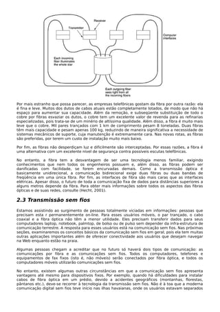 Por mais estranho que possa parecer, as empresas telefônicas gostam da fibra por outra razão: ela
é fina e leve. Muitos dos dutos de cabos atuais estão completamente lotados, de modo que não há
espaço para aumentar sua capacidade. Além da remoção, e subseqüente substituição de todo o
cobre por fibras esvaziar os dutos, o cobre tem um excelente valor de revenda para as refinarias
especializadas, pois trata-se de um minério de altíssima qualidade. Além disso, a fibra é muito mais
leve que o cobre. Mil pares trançados com 1 km de comprimento pesam 8 toneladas. Duas fibras
têm mais capacidade e pesam apenas 100 kg, reduzindo de maneira significativa a necessidade de
sistemas mecânicos de suporte, cuja manutenção é extremamente cara. Nas novas rotas, as fibras
são preferidas, por terem um custo de instalação muito mais baixo.
Por fim, as fibras não desperdiçam luz e dificilmente são interceptadas. Por essas razões, a fibra é
uma alternativa com um excelente nível de segurança contra possíveis escutas telefônicas.
No entanto, a fibra tem a desvantagem de ser uma tecnologia menos familiar, exigindo
conhecimentos que nem todos os engenheiros possuem e, além disso, as fibras podem ser
danificadas com facilidade, se forem encurvadas demais. Como a transmissão óptica é
basicamente unidirecional, a comunicação bidirecional exige duas fibras ou duas bandas de
freqüência em uma única fibra. Por fim, as interfaces de fibra são mais caras que as interfaces
elétricas. Apesar disso, o futuro de toda a comunicação fixa de dados para distâncias superiores a
alguns metros depende da fibra. Para obter mais informações sobre todos os aspectos das fibras
ópticas e de suas redes, consulte (Hecht, 2001).
2.3 Transmissão sem fios
Estamos assistindo ao surgimento de pessoas totalmente viciadas em informações: pessoas que
precisam esta r permanentemente on-line. Para esses usuários móveis, o par trançado, o cabo
coaxial e a fibra óptica não têm a menor utilidade. Eles precisam transferir dados para seus
computadores laptop, notebook, palmtop, de bolso ou de pulso sem depender da infra-estrutura de
comunicação terrestre. A resposta para esses usuários está na comunicação sem fios. Nas próximas
seções, examinaremos os conceitos básicos da comunicação sem fios em geral, pois ela tem muitas
outras aplicações importantes além de oferecer conectividade aos usuários que desejam navegar
na Web enquanto estão na praia.
Algumas pessoas chegam a acreditar que no futuro só haverá dois tipos de comunicação: as
comunicações por fibra e as comunicações sem fios. Todos os computadores, telefones e
equipamentos de fax fixos (isto é, não móveis) serão conectados por fibra óptica, e todos os
computadores móveis utilizarão comunicações sem fios.
No entanto, existem algumas outras circunstâncias em que a comunicação sem fios apresenta
vantagens até mesmo para dispositivos fixos. Por exemplo, quando há dificuldades para instalar
cabos de fibra óptica em um prédio, devido a acidentes geográficos (montanhas, florestas,
pântanos etc.), deve-se recorrer à tecnologia da transmissão sem fios. Não é à toa que a moderna
comunicação digital sem fios teve início nas ilhas havaianas, onde os usuários estavam separados
 