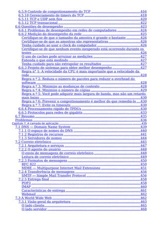 6.5.9 Controle de congestionamento do TCP ................................................416
6.5.10 Gerenciamento de timers do TCP ......................................................418
6.5.11 TCP e UDP sem fios ............................................................................420
6.5.12 TCP transacional ................................................................................422
6.6 Questões de desempenho ...........................................................................423
6.6.1 Problemas de desempenho em redes de computadores ......................424
6.6.2 Medição do desempenho da rede .........................................................425
Certifique-se de que o tamanho da amostra é grande o bastante .............426
Certifique-se de que as amostras são representativas ..............................426
Tenha cuidado ao usar o clock do computador ..........................................426
Certifique-se de que nenhum evento inesperado está ocorrendo durante os
testes ..........................................................................................................426
O uso de caches pode arruinar as medições ..............................................427
Entenda o que está medindo ......................................................................427
Tenha cuidado para não extrapolar os resultados .....................................427
6.6.3 Projeto de sistemas para obter melhor desempenho ...........................427
Regra n° 1: A velocidade da CPU é mais importante que a velocidade da
rede ............................................................................................................428
Regra n º 2: Reduza o número de pacotes para reduzir o overhead do
software ......................................................................................................428
Regra n º 3: Minimize as mudanças de contexto .......................................428
Regra n º 4: Minimize o número de cópias ................................................429
Regra n º 5: Você pode adquirir mais largura de banda, mas não um retardo
mais baixo ...................................................................................................430
Regra n º 6: Prevenir o congestionamento é melhor do que remediá-lo ...430
Regra n º 7: Evite os timeouts ....................................................................430
6.6.4 Processamento rápido de TPDUs .........................................................430
6.6.5 Protocolos para redes de gigabits ........................................................433
6.7 Resumo .......................................................................................................435
Problemas .........................................................................................................436
Capítulo 7. A camada de aplicação ...................................................................................... ..........439
7.1 DNS — Domain Name System ....................................................................439
7.1.1 O espaço de nomes do DNS .................................................................440
7.1.2 Registros de recursos ...........................................................................441
7.1.3 Servidores de nomes ............................................................................444
7.2 Correio eletrônico .......................................................................................445
7.2.1 Arquitetura e serviços ..........................................................................447
7.2.2 O agente do usuário .............................................................................448
O envio de mensagens de correio eletrônico .............................................448
Leitura de correio eletrônico .....................................................................449
7.2.3 Formatos de mensagens .......................................................................450
RFC 822 ......................................................................................................450
MIME — Multipurpose Internet Mail Extensions ......................................451
7.2.4 Transferência de mensagens ................................................................456
SMTP — Simple Mail Transfer Protocol .....................................................456
7.2.5 Entrega final .........................................................................................458
POP3 ...........................................................................................................458
IMAP ...........................................................................................................460
Características de entrega .........................................................................461
Webmail ......................................................................................................462
7.3 A World Wide Web ......................................................................................462
7.3.1 Visão geral da arquitetura ....................................................................463
O lado cliente..............................................................................................465
O lado servidor ...........................................................................................468
 