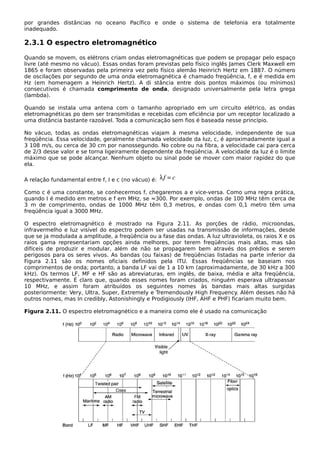 por grandes distâncias no oceano Pacífico e onde o sistema de telefonia era totalmente
inadequado.
2.3.1 O espectro eletromagnético
Quando se movem, os elétrons criam ondas eletromagnéticas que podem se propagar pelo espaço
livre (até mesmo no vácuo). Essas ondas foram previstas pelo físico inglês James Clerk Maxwell em
1865 e foram observadas pela primeira vez pelo físico alemão Heinrich Hertz em 1887. O número
de oscilações por segundo de uma onda eletromagnética é chamado freqüência, f, e é medida em
Hz (em homenagem a Heinrich Hertz). A di stância entre dois pontos máximos (ou mínimos)
consecutivos é chamada comprimento de onda, designado universalmente pela letra grega
(lambda).
Quando se instala uma antena com o tamanho apropriado em um circuito elétrico, as ondas
eletromagnéticas po dem ser transmitidas e recebidas com eficiência por um receptor localizado a
uma distância bastante razoável. Toda a comunicação sem fios é baseada nesse princípio.
No vácuo, todas as ondas eletromagnéticas viajam à mesma velocidade, independente de sua
freqüência. Essa velocidade, geralmente chamada velocidade da luz, c, é aproximadamente igual a
3 108 m/s, ou cerca de 30 cm por nanossegundo. No cobre ou na fibra, a velocidade cai para cerca
de 2/3 desse valor e se torna ligeiramente dependente da freqüência. A velocidade da luz é o limite
máximo que se pode alcançar. Nenhum objeto ou sinal pode se mover com maior rapidez do que
ela.
A relação fundamental entre f, I e c (no vácuo) é:
Como c é uma constante, se conhecermos f, chegaremos a e vice-versa. Como uma regra prática,
quando I é medido em metros e f em MHz, se ≈300. Por exemplo, ondas de 100 MHz têm cerca de
3 m de comprimento, ondas de 1000 MHz têm 0,3 metros, e ondas com 0,1 metro têm uma
freqüência igual a 3000 MHz.
O espectro eletromagnético é mostrado na Figura 2.11. As porções de rádio, microondas,
infravermelho e luz visível do espectro podem ser usadas na transmissão de informações, desde
que se ja modulada a amplitude, a freqüência ou a fase das ondas. A luz ultravioleta, os raios X e os
raios gama representariam opções ainda melhores, por terem freqüências mais altas, mas são
difíceis de produzir e modular, além de não se propagarem bem através dos prédios e serem
perigosos para os seres vivos. As bandas (ou faixas) de freqüências listadas na parte inferior da
Figura 2.11 são os nomes oficiais definidos pela ITU. Essas freqüências se baseiam nos
comprimentos de onda; portanto, a banda LF vai de 1 a 10 km (aproximadamente, de 30 kHz a 300
kHz). Os termos LF, MF e HF são as abreviaturas, em inglês, de baixa, média e alta freqüência,
respectivamente. É claro que, quando esses nomes foram criados, ninguém esperava ultrapassar
10 MHz, e assim foram atribuídos os seguintes nomes às bandas mais altas surgidas
posteriormente: Very, Ultra, Super, Extremely e Tremendously High Frequency. Além desses não há
outros nomes, mas In credibly, Astonishingly e Prodigiously (IHF, AHF e PHF) ficariam muito bem.
Figura 2.11. O espectro eletromagnético e a maneira como ele é usado na comunicação
 