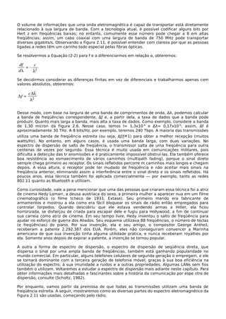 O volume de informações que uma onda eletromagnética é capaz de transportar está diretamente
relacionado à sua largura de banda. Com a tecnologia atual, é possível codificar alguns bits por
Hert z em freqüências baixas; no entanto, comumente esse número pode chegar a 8 em altas
freqüências; assim, um cabo coaxial com uma largura de banda de 750 MHz pode transportar
diversos gigabits/s. Observando a Figura 2.11, é possível entender com clareza por que as pessoas
ligadas a redes têm um carinho todo especial pelas fibras ópticas.
Se resolvermos a Equação (2-2) para f e a diferenciarmos em relação a, obteremos:
Se decidirmos considerar as diferenças finitas em vez de diferenciais e trabalharmos apenas com
valores absolutos, obteremos:
Desse modo, com base na largura de uma banda de comprimentos de onda, ∆λ, podemos calcular
a banda de freqüências correspondente, ∆ƒ e, a partir dela, a taxa de dados que a banda pode
produzir. Quanto mais larga a banda, mais alta a taxa de dados. Como exemplo, considere a banda
de 1,30 mícron da Figura 2.6. Nesse caso, temos I= 1,3x10-6
e ∆λ= 0,17x10-6
; assim, Δf é
aproximadamente 30 THz. A 8 bits/Hz, por exemplo, teremos 240 Tbps. A maioria das transmissões
utiliza uma banda de freqüência estreita (ou seja, ∆ƒ/ƒ«1) para obter a melhor recepção (muitos
watts/Hz). No entanto, em alguns casos, é usada uma banda larga, com duas variações. No
espectro de dispersão de salto de freqüência, o transmissor salta de uma freqüência para outra
centenas de vezes por segundo. Essa técnica é muito usada em comunicações militares, pois
dificulta a detecção das tr ansmissões e é praticamente impossível obstruí-las. Ela também oferece
boa resistência ao esmaecimento de vários caminhos (multipath fading), porque o sinal direto
sempre chega primeiro ao receptor. Os sinais refletidos percorre m caminhos mais longos e chegam
depois. A essa altura, o receptor pode ter mudado de freqüência e não aceitar mais sinais na
freqüência anterior, eliminando assim a interferência entre o sinal direto e os sinais refletidos. Há
poucos anos, essa técnica também foi aplicada comercialmente — por exemplo, tanto as redes
802.11 quanto as Bluetooth a utilizam.
Como curiosidade, vale a pena mencionar que uma das pessoas que criaram essa técnica foi a atriz
de cinema Hedy Lamarr, a deusa austríaca do sexo, a primeira mulher a aparecer nua em um filme
cinematográfico (o filme tcheco de 1933, Extase). Seu primeiro marido era fabricante de
armamentos e mostrou a ela como era fácil bloquear os sinais de rádio então empregados para
controlar torpedos. Quando descobriu que ele estava vendendo armas a Hitler, ela ficou
horrorizada, se disfarçou de criada para escapar dele e fugiu para Hollywood, a fim de continuar
sua carreia como atriz de cinema. Em seu tempo livre, Hedy inventou o salto de freqüência para
ajudar no esforço de guerra dos Aliados. Seu esquema utilizava 88 freqüências, o número de teclas
(e freqüências) do piano. Por sua invenção, ela e seu amigo, o compositor George Antheil,
receberam a patente 2.292.387 dos EUA. Porém, eles não conseguiram convencer a Marinha
americana de que sua invenção tinha alguma utilidade prática, e nunca receberam royalties por
ela. Somente anos depois de expirar a patente, a invenção se tornou popular.
A outra a forma de espectro de dispersão, o espectro de dispersão de seqüência direta, que
dispersa o sinal por uma ampla banda de freqüências, também está ganhando popularidade no
mundo comercial. Em particular, alguns telefones celulares de segunda geração o empregam, e ele
se tornará dominante com a terceira geração de telefonia móvel, graças à sua boa eficiência na
utilização do espectro, à sua imunidade a ruídos e a outras propriedades. Algumas LANs sem fios
também o utilizam. Voltaremos a estudar o espectro de dispersão mais adiante neste capítulo. Para
obter informações mais detalhadas e fascinantes sobre a história da comunicação por espe ctro de
dispersão, consulte (Scholtz, 1982).
Por enquanto, vamos partir da premissa de que todas as transmissões utilizam uma banda de
freqüência estreita. A seguir, mostraremos como as diversas partes do espectro eletromagnético da
Figura 2.11 são usadas, começando pelo rádio.
 