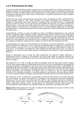 2.3.2 Transmissão de rádio
As ondas de rádio são fáceis de gerar, podem percorrer longas distâncias e penetrar facilmente nos
prédios; portanto, são amplamente utilizadas para comunicação, seja em ambientes fechados ou
abertos. As ondas de rádio também são omnidirecionais, o que significa que elas viajam em todas
as direções a partir da fonte; desse modo, o transmissor e o receptor não precisam estar cuidadosa
e fisicamente alinhados.
Vale lembrar que o rádio omnidirecional nem sempre é bom. Na década de 1970, a General Motors
decidiu equipar todos os seus novos Cadillacs com freios controlados por computador que
impediam o travamento das rodas. Quando o motorista pisava no pedal de freio, o computador
prendia e soltava os freios, em vez de travá-los de verdade. Um belo dia, um guarda rodoviário de
Ohio começou a usar seu novo rádio móvel para falar com a central de polícia e, de repente, o
Cadillac próximo a ele passou a se comportar como um cavalo selvagem. Depois de ser abordado
pelo patrulheiro, o motorista disse que não tinha feito nada e que o carro tinha ficado louco de uma
hora para outra.
Eventualmente, começou a surgir um padrão: às vezes, os Cadillacs enlouqueciam, mas somente
quando trafegavam pelas estradas de Ohio, particularmente quando estavam sendo observados
por um guarda rodoviário. A General Motors demorou a entender o motivo pelo qual os Cadillacs
funcionavam sem problemas nos outros estados e também em rodovias secundárias de Ohio. Só
depois de muita pesquisa, eles descobriram que a fiação do Cadillac formava uma ótima antena
que captava a freqüência usada pelo novo sistema de rádio da Patrulha Rodoviária de Ohio.
As propriedades das ondas de rádio dependem da freqüência. Em baixas freqüências, as ondas de
rádio atravessam os obstáculos, mas a potência cai abruptamente à medida que a distância da
fonte aumenta, cerca de 1/ r2 no ar. Em altas freqüências, as ondas de rádio tendem a viajar em
linha reta e a ricochetear nos obstáculos. Elas também são absorvidas pela chuva. Em todas as
freqüências, as ondas de rádio estão sujeitas à interferência de motores e outros equipamentos
elétricos.
Devido à capacidade que as ondas de rádio apresentam de percorrer longas distâncias, a
interferência entre os usuários é um problema. Por essa razão, todos os governos exercem um
rígido controle sobre o licenciamento do uso de transmissores de rádio, com apenas uma exceção,
descrita a seguir.
Nas bandas VLF, LF e MF, as ondas de rádio se propagam perto do solo, como mostra a Figura
2.12(a). Essas ondas podem ser detectadas dentro de um raio de mil quilômetros nas freqüências
mais baixas; porém, nas freqüências mais altas, esse raio de ação é bem menor. A radiodifusão em
freqüências AM utiliza a banda MF, razão pela qual as ondas de rádio produzidas pelas estações de
rádio AM de Boston não podem ser captadas facilmente em Nova York. As ondas de rádio nessas
bandas atravessam com facilidade os prédios; esse é o motivo por que os rádios portáteis
funcionam em ambientes fechados. O principal problema relacionado à utilização dessas bandas
em comunicação de dados diz respeito à baixa largura de banda que oferecem [ver Equação (2-2)].
Nas bandas HF e VHF, as ondas que se propagam ao longo do solo tendem a ser absorvidas pela
terra. No entanto, as ondas que alcançam a ionosfera, uma camada de partículas carregadas
situadas em torno da Terra a uma altura de 100 a 500 km, são refratadas por ela e enviadas de
volta à Terra, como mostra a Figura 2.12(b). Em determinadas condições atmosféricas, os sinais
podem ricochetear diversas vezes. Os operadores de radioamador utilizam essas bandas em
comunicações de longa distância. Os militares também se comunicam nas bandas HF e VHF.
Figura 2.12 (a) Nas bandas VLF, VF e MF, as ondas de rádio obedecem à curvatura da Terra. (b) Na
banda HF, elas ricocheteiam na ionosfera
 