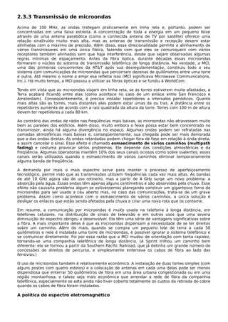 2.3.3 Transmissão de microondas
Acima de 100 MHz, as ondas trafegam praticamente em linha reta e, portanto, podem ser
concentradas em uma faixa estreita. A concentração de toda a energia em um pequeno feixe
através de uma antena parabólica (como a conhecida antena de TV por satélite) oferece uma
relação sinal/ruído muito mais alta, mas as antenas de transmissão e recepção devem estar
alinhadas com o máximo de precisão. Além disso, essa direcionalidade permite o alinhamento de
vários transmissores em uma única fileira, fazendo com que eles se comuniquem com vários
receptores também alinhados sem que haja interferência, desde que sejam observadas algumas
regras mínimas de espaçamento. Antes da fibra óptica, durante décadas essas microondas
formaram o núcleo do sistema de transmissão telefônica de longa distância. Na verdade, a MCI,
uma das primeiras concorrentes da AT&T após sua desregulamentação, construiu todo o seu
sistema com comunicações de microondas que percorriam dezenas de quilômetros entre uma torre
e outra. Até mesmo o nome a empr esa refletia isso (MCI significava Microwave Communications,
Inc.). Há muito tempo, a MCI passou a utilizar as fibras ópticas e se fundiu à WorldCom.
Tendo em vista que as microondas viajam em linha reta, se as torres estiverem muito afastadas, a
Terra acabará ficando entre elas (como acontece no caso de um enlace entre San Francisco e
Amsterdam). Conseqüentemente, é preciso instalar repetidores a intervalos periódicos. Quanto
mais altas são as torres, mais distantes elas podem estar umas da ou tras. A distância entre os
repetidores aumenta de acordo com a raiz quadrada da altura da torre. Torres com 100 m de altura
devem ter repetidores a cada 80 km.
Ao contrário das ondas de rádio nas freqüências mais baixas, as microondas não atravessam muito
bem as paredes dos edifícios. Além disso, muito embora o feixe possa estar bem concentrado no
transmissor, ainda há alguma divergência no espaço. Algumas ondas podem ser refratadas nas
camadas atmosféricas mais baixas e, conseqüentemente, sua chegada pode ser mais demorada
que a das ondas diretas. As ondas retardadas podem chegar fora de fase em relação à onda direta,
e assim cancelar o sinal. Esse efeito é chamado esmaecimento de vários caminhos (multipath
fading) e costuma provocar sérios problemas. Ele depende das condições atmosféricas e da
freqüência. Algumas operadoras mantêm 10% dos seus canais ociosos como sobre ssalentes; esses
canais serão utilizados quando o esmaecimento de vários caminhos eliminar temporariamente
alguma banda de freqüência.
A demanda por mais e mais espectro serve para manter o processo de aperfeiçoamento
tecnológico, permit indo que as transmissões utilizem freqüências cada vez mais altas. As bandas
de até 10 GHz agora são de uso rotineiro, mas a partir de 4 GHz surge um novo problema: a
absorção pela água. Essas ondas têm apenas alguns centímetros e são absorvidas pela chuva. Esse
efeito não causaria problema algum se estivéssemos planejando construir um gigantesco forno de
microondas para ser usado a céu aberto mas, no caso das comunicações, trata-se de um grave
problema. Assim como acontece com o esmaecimento de vários caminhos, a única solução é
desligar os enlaces que estão sendo afetados pela chuva e criar uma nova rota que os contorne.
Em resumo, a comunicação por microondas é muito usada na telefonia à longa distância, em
telefones celulares, na distribuição de sinais de televisão e em outros usos que uma severa
diminuição do espectro obrigou a desenvolver. Ela têm uma série de vantagens significativas sobre
a fibra. A mais importante delas é que as microondas dispensam a necessidade de se ter direitos
sobre um caminho. Além do mais, quando se compra um pequeno lote de terra a cada 50
quilômetros e nele é instalada uma torre de microondas, é possível ignorar o sistema telefônico e
se comunicar diretamente. Foi por essa razão que a MCI mudou de orientação com tanta rapidez,
tornando-se uma companhia telefônica de longa distância. (A Sprint trilhou um caminho bem
diferente: ela se formou a partir da Southern Pacific Railroad, que já detinha um grande número de
concessões de direitos de percurso, e simplesmente enterrava os cabos de fibra ao lado das
ferrovias.)
O uso de microondas também é relativamente econômico. A instalação de duas torres simples (com
alguns postes com quatro esteios) e a colocação de antenas em cada uma delas pode ser menos
dispendiosa que enterrar 50 quilômetros de fibra em uma área urbana congestionada ou em uma
região montanhosa, e talvez seja mais econômica que arrendar a rede de fibra da companhia
telefônica, especialmente se esta ainda não tiver coberto totalmente os custos da retirada do cobre
quando os cabos de fibra foram instalados.
A política do espectro eletromagnético
 