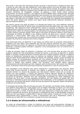 Para evitar o caos total, têm sido feitos acordos nacionais e internacionais a respeito de quem terá
o direito de usar cada uma das freqüências. Como todos querem uma taxa de dados mais alta,
todos desejam um espectro maior. Os governos nacionais alocam bandas do espectro para rádio
AM e FM, televisão e telefones celulares, como também para as empresas de telefonia, a polícia, os
usuários marítimos, de navegação, militares, do governo, e para muitos outros usuários
concorrentes. Em termos mundia is, uma agência da ITU-R (WARC) tenta coordenar essa alocação
de forma que possam ser fabricados dispositivos que funcionem em vários países. Porém, os países
não são limitados pelas recomendações da ITU-R, e a FCC (Federal Communications Commission),
que realiza a alocação para os Estados Unidos, ocasionalmente tem rejeitado recomendações da
ITU-R (em geral, porque elas exigiam que algum grupo politicamente poderoso desistisse de
alguma fração do espectro).
Até mesmo quando uma parte do espect ro é alocada para algum uso, como telefones celulares,
existe a questão adicional de decidir qual concessionária terá permissão para usar cada uma das
freqüências. Três algoritmos foram extensamente usados no passado. O algoritmo mais antigo,
freqüentemente chamado concurso de beleza, exige que cada concessionária explique por que sua
proposta serve melhor ao interesse público. Os funcionários do governo decidem então qual dentre
as belas histórias maisnhes agrada. Fazer algum funcionário do governo oferecer como prêmio a
propriedade de bilhões de dólares à sua empresa favorita em geral leva a suborno, corrupção,
nepotismo e crimes piores. Além disso, até mesmo um funcionário do governo honesto e
escrupuloso que imagine que uma companhia estrangeira poderia realizar um trabalho melhor que
qualquer das empres as nacionais teria muito a explicar.
Essa observação levou ao algoritmo 2, que realiza um sorteio entre as empresas interessadas. O
problema com essa idéia é que empresas que não têm nenhum interesse em usar o espectro
podem participar do sorteio. Se, digamos, um restaurante de fast-food ou uma cadeia de sapatarias
ganhasse, a empresa poderia revender o espectro a uma concessionária com um enorme lucro e
sem qualquer risco.
A idéia de conceder fatias do espectro a empresas com uma enorme dose de sorte mas sem
qualquer método tem sido severamente criticada por muitos, o que levou ao algoritmo 3: realizar
leilões e conceder a largura de banda à empresa que fizer a melhor proposta. Quan do a Inglaterra
leiloou as freqüências necessárias para os sistemas de telefonia móvel em 2000, o governo
esperava obter aproximadamente 4 bilhões de dólares. Na realidade, recebeu quase 40 bilhões de
dólares, porque as concessionárias entraram em uma disputa frenética, mortas de medo de
perderem o barco da telefonia móvel. Esse evento despertou a ganância dos governos vizinhos e os
inspirou a realizar seus próprios leilões. Isso funcionou, mas também deixou algumas
concessionárias tão endividadas que elas chegaram perto da bancarrota. Até mesmo nos melhores
casos, irá demorar muitos anos para essas empresas recuperarem o custo do licenciamento.
Uma abordagem muito diferente para alocar freqüências é simplesmente não alocá-las. Basta
deixar todo mundo transmitir à vontade, mas regular a potência utilizada, de forma que as
estações tenham um alcance tão pequeno que não possam interferir umas com as outras. De
acordo com essa proposta, a maioria dos governos reserva algumas bandas de freqüência,
chamadas bandas ISM (Industrial, Scientific, Medical) para uso sem licença. Sistemas para abertura
de portas de garagens, telefones sem fios, brinquedos controlados por rádio, dispositivos de
indicação sem fio e vário s outros aparelhos domésticos sem fios utilizam as bandas ISM. Para
minimizar a interferência entre esses dispositivos não coordenados, a FCC estabelece que todos os
dispositivos nas bandas ISM devem utilizar técnicas de espectro de dispersão. Regras semelhantes
se aplicam em outros países.
A localização das bandas ISM varia de país para país. Por exemplo, nos Estados Unidos, dispositivos
cuja potência está abaixo de 1 watt podem usar as bandas mostradas na Figura 2.13 sem exigir
uma licença da FCC. A banda de 900 MHz funciona melhor, mas está lotada e não se encontra
disponível em todo o mundo. A banda de 2,4 GHz está disponível na maioria dos países, mas é
sujeita a interferências de fornos de microondas e instalações de radar. A rede Bluetooth e algumas
LANs sem fios que seguem o padrão 802.11 operam nessa banda. A banda de 5,7 GHz é nova e
relativamente pouco desenvolvida, e assim o equipamento para ela é dispendioso; porém, à
medida que as redes 802.11a a utilizarem, ela logo se tornará mais popular.
2.3.4 Ondas de infravermelho e milimétricas
As ondas de infravermelho e ondas mi limétricas sem guias são extensamente utilizadas na
comunicação de curto alcance. Todos os dispositivos de controle remoto utilizados nos aparelhos de
 