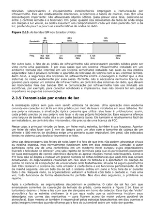 televisão, videocassetes e equipamentos estereofônicos empregam a comunicação por
infravermelho. Eles são relativamente direcionais, econômicos e fáceis de montar, mas têm uma
desvantagem importante: não atravessam objetos sólidos (para provar essa tese, posicione-se
entre o controle remoto e o televisor). Em geral, quando nos deslocamos do rádio de onda longa
em direção à luz visível, as ondas assumem um comportamento cada vez mais parecido com o da
luz, perdendo pouco a pouco as características de ondas de rádio.
Figura 2.13. As bandas ISM nos Estados Unidos
Por outro lado, o fato de as ondas de infravermelho não atravessarem paredes sólidas pode ser
visto como uma qualidade. É por essa razão que um sistema infravermelho instalado em um
ambiente fechado não interfere em um sistema semelhante instalado nas salas ou nos prédios
adjacentes: não é possível controlar o aparelho de televisão do vizinho com o seu controle remoto.
Além disso, a segurança dos sistemas de infravermelho contra espionagem é melhor que a dos
sistemas de rádio, exatamente por essa razão. Portanto, não é necessária nenhuma licença do
governo para operar um sistema de infravermelho, ao contrário dos sistemas de rádio, que devem
ser licenciados fora das bandas ISM. A comunicação por infravermelho tem uso limitado em
escritórios, por exemplo, para conectar notebooks e impressoras, mas não deverá ter um papel
importante no jogo das comunicações.
2.3.5 Transmissão por ondas de luz
A sinalização óptica sem guia vem sendo utilizada há séculos. Uma aplicação mais moderna
consiste em conectar as LA Ns em dois prédios por meio de lasers instalados em seus telhados. Por
sua própria natureza, a sinalização óptica coerente que utiliza raios laser é unidirecional; assim,
cada prédio precisa do seu próprio raio laser e do seu próprio fotodetector. Esse esquema oferece
uma largura de banda muito alta a um custo bastante baixo. Ele também é relativamente fácil de
ser instalado e, ao contrário das microondas, não precisa de uma licença da FCC.
Nesse caso, a principal virtude do laser, um feixe muito estreito, também é sua fraqueza. Apontar
um feixe de raios laser com 1 mm de largura para um alvo com o tamanho da cabeça de um
alfinete a 500 metros de distância exige uma pontaria quase impossível. Em geral, são colocadas
lentes no sistema para desfocar levemente o feixe.
Uma das desvantagens dos feixes de raios laser é o fato de que eles não podem atravessar chuva
ou neblina espessa, mas normalmente funcionam bem em dias ensolarados. Contudo, o autor
participou certa vez de uma conferência em um moderno hotel europeu cujos organizadores
tiveram a felicidade de oferecer uma sala repleta de terminais para que os participantes pudessem
ler suas mensagens de correio eletrônico durante as aprese ntações menos interessantes. Como o
PTT local não se dispôs a instalar um grande número de linhas telefônicas que após três dias seriam
desativadas, os organizadores colocaram um raio laser no telhado e o apontaram na direção do
prédio de ciência da computação da universidade onde trabalhavam, situada há alguns quilômetros
dali. Eles testaram o sistema na noite anterior à conferência e ele funcionou perfeitamente. Às 9h
da manhã seguinte, em um belo dia de sol, o sistema entrou em pane e ficou fora do ar durante
todo o dia. Naquela noite, os organizadores voltaram a testá-lo com todo o cuidado e, mais uma
vez, tudo funcionou de forma absolutamente perfeita. Nos dois dias seguintes, o problema se
repetiu.
Após a conferência, os organizadores descobriram o problema. O calor do sol fez com que
emanassem correntes de convecção do telhado do prédio, como mostra a Figura 2.14. Esse ar
turbulento desviou o feixe e fez com que ele dançasse em torno do detector. Esse tipo de "visão"
atmosférica faz as estrelas cintilarem (e é por essa razão que os astrônomos instalam seus
telescópios nos cumes das montanhas — para ficarem acima do maior volume possível de
atmosfera). Esse mesmo ar também é responsável pelas estradas bruxuleantes em dias quentes e
pelas imagens tremidas quando olhamos para fora do automóvel sobre um radia-dor quente.
 