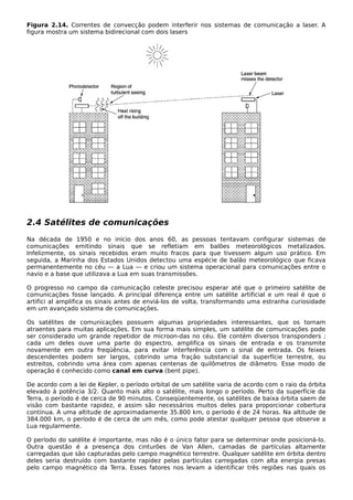 Figura 2.14. Correntes de convecção podem interferir nos sistemas de comunicação a laser. A
figura mostra um sistema bidirecional com dois lasers
2.4 Satélites de comunicações
Na década de 1950 e no início dos anos 60, as pessoas tentavam configurar sistemas de
comunicações emitindo sinais que se refletiam em balões meteorológicos metalizados.
Infelizmente, os sinais recebidos eram muito fracos para que tivessem algum uso prático. Em
seguida, a Marinha dos Estados Unidos detectou uma espécie de balão meteorológico que ficava
permanentemente no céu — a Lua — e criou um sistema operacional para comunicações entre o
navio e a base que utilizava a Lua em suas transmissões.
O progresso no campo da comunicação celeste precisou esperar até que o primeiro satélite de
comunicações fosse lançado. A principal diferença entre um satélite artificial e um real é que o
artifici al amplifica os sinais antes de enviá-los de volta, transformando uma estranha curiosidade
em um avançado sistema de comunicações.
Os satélites de comunicações possuem algumas propriedades interessantes, que os tornam
atraentes para muitas aplicações. Em sua forma mais simples, um satélite de comunicações pode
ser considerado um grande repetidor de microon-das no céu. Ele contém diversos transponders ;
cada um deles ouve uma parte do espectro, amplifica os sinais de entrada e os transmite
novamente em outra freqüência, para evitar interferência com o sinal de entrada. Os feixes
descendentes podem ser largos, cobrindo uma fração substancial da superfície terrestre, ou
estreitos, cobrindo uma área com apenas centenas de quilômetros de diâmetro. Esse modo de
operação é conhecido como canal em curva (bent pipe).
De acordo com a lei de Kepler, o período orbital de um satélite varia de acordo com o raio da órbita
elevado à potência 3/2. Quanto mais alto o satélite, mais longo o período. Perto da superfície da
Terra, o período é de cerca de 90 minutos. Conseqüentemente, os satélites de baixa órbita saem de
visão com bastante rapidez, e assim são necessários muitos deles para proporcionar cobertura
contínua. A uma altitude de aproximadamente 35.800 km, o período é de 24 horas. Na altitude de
384.000 km, o período é de cerca de um mês, como pode atestar qualquer pessoa que observe a
Lua regularmente.
O período do satélite é importante, mas não é o único fator para se determinar onde posicioná-lo.
Outra questão é a presença dos cinturões de Van Allen, camadas de partículas altamente
carregadas que são capturadas pelo campo magnético terrestre. Qualquer satélite em órbita dentro
deles seria destruído com bastante rapidez pelas partículas carregadas com alta energia presas
pelo campo magnético da Terra. Esses fatores nos levam a identificar três regiões nas quais os
 