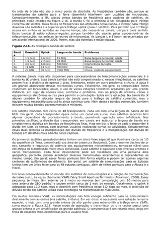 Os slots de órbita não são o único ponto de discórdia. As freqüências também são, porque as
transmissões do satélite para a Terra (downlink) interferem com usuários de microondas.
Conseqüentemente, a ITU alocou certas bandas de freqüência para usuários de satélites. As
principais estão listadas na Figura 2.16. A banda C foi a primeira a ser designada para tráfego
comercial de satélite. Duas faixas de freqüências são atribuídas nessa banda, a inferior para tráfego
downlink (do satélite) e a superior para tráfego uplink (para o satélite). Para permitir que o tráfego
ocorra em ambos os sentidos ao mesmo tempo, são necessários canais, um para cada sentido.
Essas bandas já estão sobrecarregadas, porque também são usadas pelas concessionárias de
telecomunicações nos enlaces terrestres de microondas. As bandas L e S foram acrescentadas por
um acordo internacional de 2000. Porém, elas são estreitas e estão lotadas.
Figura 2.16. As principais bandas de satélite
Band
a
Downlink Uplink Largura de banda Problemas
L 1,5 GHz 1,6 GHz 15 MHz Baixa largura de banda; lotada
S 1,9 GHz 2,2 GHz 70 MHz Baixa largura de banda; lotada
C 4,0 GHz 6,0 GHz 500 MHz Interferência terrestre
Ku 11 GHz 14 GHz 500 MHz Chuva
Ka 20 GHz 30 GHz 3500 MHz Chuva; custo do equipamento
A próxima banda mais alta disponível para concessionárias de telecomunicações comerciais é a
banda Ku (K under). Essa banda (ainda) não está congestionada e, nessas freqüências, os satélites
podem ficar à distância de apenas 1 grau. Entretanto, existe um outro problema: a chuva. A água é
um grande absorvente dessas microondas curtas. Felizmente, em geral as tempestades fortes
costumam ser localizadas; assim, o uso de várias estações terrestres separadas por uma grande
distância, em lugar de apenas uma, contorna o problema, mas ao preço de antenas, cabos e
equipamentos eletrônicos extras para permitir a comutação rápida entre estações. Na banda Ka (K
above) também foi alocada largura de banda para o tráfego de satélite comercial, mas o
equipamento necessário para usá-la ainda continua caro. Além dessa s bandas comerciais, também
existem muitas bandas governamentais e militares.
Um satélite moderno tem cerca de 40 transponders, cada um com uma largura de banda de 80
MHz. Em geral, cada transponder opera como um canal em curva, mas satélites recentes têm
alguma capacidade de processamento a bordo, permitindo operação mais sofisticada. Nos
primeiros satélites, a divisão dos transponders em canais era estática: a largura de banda era
simplesmente dividida em bandas de freqüências fixas. Hoje em dia, o feixe de cada transponder é
divido em slots de tempo, com diversos usuários realizando turnos de atividades. Estudaremmos
essas duas técnicas (a multiplexação por divisão de freqüência e a multiplexação por divisão de
tempo) em detalhes mais adiante neste capítulo.
Os primeiros satélites geoestacionários tinham um único feixe espacial que iluminava cerca de 1/3
da superfície da Terra, denominado sua área de cobertura (footprint). Com o enorme declínio de pr
eço, tamanho e requisitos de potência dos equipamentos microeletrônicos, tornou-se viável uma
estratégia de transmissão muito mais sofisticada. Cada satélite é equipado com diversas antenas e
vários transponders. Cada feixe descendente pode ser focalizado em uma pequena área
geográfica; portanto, podem acontecer diversas transmissões ascendentes e descendentes ao
mesmo tempo. Em geral, esses feixes pontuais têm forma elíptica e podem ter apenas algumas
centenas de quilômetros de diâmetro. Em geral, um satélite de comunicações para os Estados
Unidos tem um único feixe para os 48 estados contíguos, além de feixes pontuais para o Alasca e o
Havaí.
Um novo desenvolvimento no mundo dos satélites de comunicações é a criação de microestações
de baixo custo, às vezes chamadas VSATs (Very Small Aperture Terminals) (Abramson, 2000). Esses
pequenos terminais têm antenas de 1 metro ou menores (em comparação com 10 metros para
uma antena de GEO padrão) e podem emitir cerca de 1 watt de energia. Geralmente, o uplink é
adequado para 19,2 kbps, mas o downlink com freqüência exige 512 kbps ou mais. A televisão de
difusão direta por satélite utiliza essa tecnologia na transmissão de mão única.
Em muitos sistemas VSAT, as microestações não têm energia suficiente para se comunicarem
diretamente com as outras (via satélite, é óbvio). Em vez disso, é necessária uma estação terrestre
especial, o hub, com uma grande antena de alto ganho para retransmitir o tráfego entre VSATs,
como mostra a Figura 2.17. Nesse modo de operação, o transmissor ou o re ceptor possui uma
grande antena e um amplificador de grande potência. O compromisso é um retardo mais longo em
troca de estações mais econômicas para o usuário final.
 