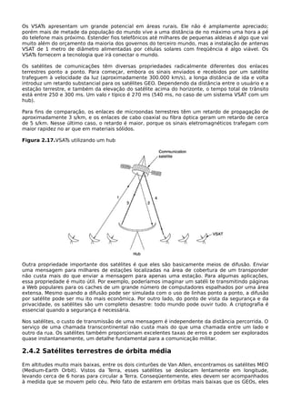 Os VSATs apresentam um grande potencial em áreas rurais. Ele não é amplamente apreciado;
porém mais de metade da população do mundo vive a uma distância de no máximo uma hora a pé
do telefone mais próximo. Estender fios telefônicos até milhares de pequenas aldeias é algo que vai
muito além do orçamento da maioria dos governos do terceiro mundo, mas a instalação de antenas
VSAT de 1 metro de diâmetro alimentadas por células solares com freqüência é algo viável. Os
VSATs fornecem a tecnologia que irá conectar o mundo.
Os satélites de comunicações têm diversas propriedades radicalmente diferentes dos enlaces
terrestres ponto a ponto. Para começar, embora os sinais enviados e recebidos por um satélite
trafeguem à velocidade da luz (aproximadamente 300.000 km/s), a longa distância de ida e volta
introduz um retardo substancial para os satélites GEO. Dependendo da distância entre o usuário e a
estação terrestre, e também da elevação do satélite acima do horizonte, o tempo total de trânsito
está entre 250 e 300 ms. Um valo r típico é 270 ms (540 ms, no caso de um sistema VSAT com um
hub).
Para fins de comparação, os enlaces de microondas terrestres têm um retardo de propagação de
aproximadamente 3 s/km, e os enlaces de cabo coaxial ou fibra óptica geram um retardo de cerca
de 5 s/km. Nesse último caso, o retardo é maior, porque os sinais eletromagnéticos trafegam com
maior rapidez no ar que em materiais sólidos.
Figura 2.17.VSATs utilizando um hub
Outra propriedade importante dos satélites é que eles são basicamente meios de difusão. Enviar
uma mensagem para milhares de estações localizadas na área de cobertura de um transponder
não custa mais do que enviar a mensagem para apenas uma estação. Para algumas aplicações,
essa propriedade é muito útil. Por exemplo, poderíamos imaginar um satéli te transmitindo páginas
a Web populares para os caches de um grande número de computadores espalhados por uma área
extensa. Mesmo quando a difusão pode ser simulada com o uso de linhas ponto a ponto, a difusão
por satélite pode ser mu ito mais econômica. Por outro lado, do ponto de vista da segurança e da
privacidade, os satélites são um completo desastre: todo mundo pode ouvir tudo. A criptografia é
essencial quando a segurança é necessária.
Nos satélites, o custo de transmissão de uma mensagem é independente da distância percorrida. O
serviço de uma chamada transcontinental não custa mais do que uma chamada entre um lado e
outro da rua. Os satélites também proporcionam excelentes taxas de erros e podem ser explorados
quase instantaneamente, um detalhe fundamental para a comunicação militar.
2.4.2 Satélites terrestres de órbita média
Em altitudes muito mais baixas, entre os dois cinturões de Van Allen, encontramos os satélites MEO
(Medium-Earth Orbit). Vistos da Terra, esses satélites se deslocam lentamente em longitude,
levando cerca de 6 horas para circular a Terra. Conseqüentemente, eles devem ser acompanhados
à medida que se movem pelo céu. Pelo fato de estarem em órbitas mais baixas que os GEOs, eles
 