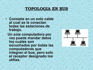TOPOLOGIA EN BUS Consiste en un solo cable al cual se le conectan todas las estaciones de trabajo. Un sola computadora por vez puede mandar datos los cuales son escuchados por todas las computadoras que integran el bus, pero solo el receptor designado los utiliza.  