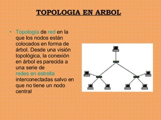 TOPOLOGIA EN ARBOL Topología  de  red  en la que los nodos están colocados en forma de árbol. Desde una visión topológica, la conexión en árbol es parecida a una serie de  redes en estrella  interconectadas salvo en que no tiene un nodo central  