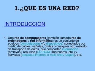 1.¿QUE ES UNA RED? INTRODUCCION Una  red de computadoras  (también llamada  red de ordenadores  o  red informática ) es un conjunto de equipos ( computadoras  y/o  dispositivos ) conectados por medio de cables, señales, ondas o cualquier otro método de transporte de datos, que comparten  información  (archivos), recursos ( CD-ROM , impresoras, etc.) y servicios ( acceso a internet ,  e-mail ,  chat ,  juegos ), etc. 