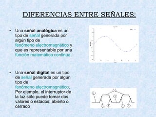 DIFERENCIAS ENTRE SEÑALES: Una  señal analógica  es un tipo de  señal  generada por algún tipo de  fenómeno electromagnético  y que es representable por una  función matemática continua . Una  señal digital  es un tipo de  señal  generada por algún tipo de  fenómeno electromagnético . Por ejemplo, el interruptor de la luz sólo puede tomar dos valores o estados: abierto o cerrado  