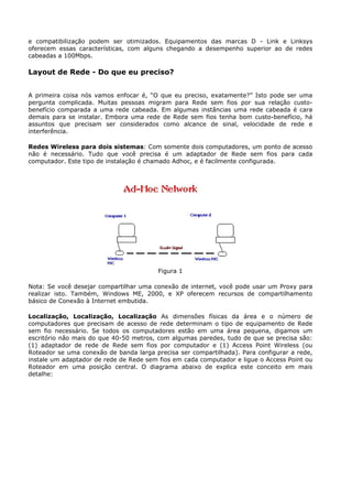 e compatibilização podem ser otimizados. Equipamentos das marcas D - Link e Linksys
oferecem essas características, com alguns chegando a desempenho superior ao de redes
cabeadas a 100Mbps.

Layout de Rede - Do que eu preciso?


A primeira coisa nós vamos enfocar é, “O que eu preciso, exatamente?” Isto pode ser uma
pergunta complicada. Muitas pessoas migram para Rede sem fios por sua relação custo-
benefício comparada a uma rede cabeada. Em algumas instâncias uma rede cabeada é cara
demais para se instalar. Embora uma rede de Rede sem fios tenha bom custo-benefício, há
assuntos que precisam ser considerados como alcance de sinal, velocidade de rede e
interferência.

Redes Wireless para dois sistemas: Com somente dois computadores, um ponto de acesso
não é necessário. Tudo que você precisa é um adaptador de Rede sem fios para cada
computador. Este tipo de instalação é chamado Adhoc, e é facilmente configurada.




                                         Figura 1

Nota: Se você desejar compartilhar uma conexão de internet, você pode usar um Proxy para
realizar isto. Também, Windows ME, 2000, e XP oferecem recursos de compartilhamento
básico de Conexão à Internet embutida.

Localização, Localização, Localização As dimensões físicas da área e o número de
computadores que precisam de acesso de rede determinam o tipo de equipamento de Rede
sem fio necessário. Se todos os computadores estão em uma área pequena, digamos um
escritório não mais do que 40-50 metros, com algumas paredes, tudo de que se precisa são:
(1) adaptador de rede de Rede sem fios por computador e (1) Access Point Wireless (ou
Roteador se uma conexão de banda larga precisa ser compartilhada). Para configurar a rede,
instale um adaptador de rede de Rede sem fios em cada computador e ligue o Access Point ou
Roteador em uma posição central. O diagrama abaixo de explica este conceito em mais
detalhe:
 
