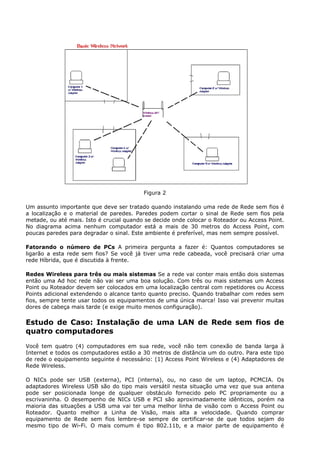 Figura 2

Um assunto importante que deve ser tratado quando instalando uma rede de Rede sem fios é
a localização e o material de paredes. Paredes podem cortar o sinal de Rede sem fios pela
metade, ou até mais. Isto é crucial quando se decide onde colocar o Roteador ou Access Point.
No diagrama acima nenhum computador está a mais de 30 metros do Access Point, com
poucas paredes para degradar o sinal. Este ambiente é preferível, mas nem sempre possível.

Fatorando o número de PCs A primeira pergunta a fazer é: Quantos computadores se
ligarão a esta rede sem fios? Se você já tiver uma rede cabeada, você precisará criar uma
rede Híbrida, que é discutida à frente.

Redes Wireless para três ou mais sistemas Se a rede vai conter mais então dois sistemas
então uma Ad hoc rede não vai ser uma boa solução. Com três ou mais sistemas um Access
Point ou Roteador devem ser colocados em uma localização central com repetidores ou Access
Points adicional extendendo o alcance tanto quanto preciso. Quando trabalhar com redes sem
fios, sempre tente usar todos os equipamentos de uma única marca! Isso vai prevenir muitas
dores de cabeça mais tarde (e exige muito menos configuração).

Estudo de Caso: Instalação de uma LAN de Rede sem fios de
quatro computadores
Você tem quatro (4) computadores em sua rede, você não tem conexão de banda larga à
Internet e todos os computadores estão a 30 metros de distância um do outro. Para este tipo
de rede o equipamento seguinte é necessário: (1) Access Point Wireless e (4) Adaptadores de
Rede Wireless.

O NICs pode ser USB (externa), PCI (interna), ou, no caso de um laptop, PCMCIA. Os
adaptadores Wireless USB são do tipo mais versátil nesta situação uma vez que sua antena
pode ser posicionada longe de qualquer obstáculo fornecido pelo PC propriamente ou a
escrivaninha. O desempenho de NICs USB e PCI são aproximadamente idênticos, porém na
maioria das situações a USB uma vai ter uma melhor linha de visão com o Access Point ou
Roteador. Quanto melhor a Linha de Visão, mais alta a velocidade. Quando comprar
equipamento de Rede sem fios lembre-se sempre de certificar-se de que todos sejam do
mesmo tipo de Wi-Fi. O mais comum é tipo 802.11b, e a maior parte de equipamento é
 