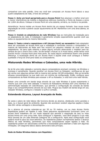 compatível com este padrão. Uma vez você tem comprado um Access Point básico e seus
quatro adaptadores de rede, é hora de começar!

Passo 1: Ache um local apropriado para o Access Point Para alcançar o melhor sinal com
a menor interferência da mobília e dispositivos elétricos mantenha o Ponto de Acesso a cerca
de 1,60m de altura. Coloque o Access Point em uma estante, armário, ou monte-o na parede.

Advertência: Nunca instale um Access Point dentro de um espaço fechado. Isso causa muita
degradação de sinal e poderá causar aquecimento do AP. Mantenha-o em uma área aberta, se
possível.

Passo 2: Instale os adaptadores de rede Wireless Siga as instruções da instalação para
os adaptadores de rede. A instalação é geralmente simples especialmente quando você usa
todos os equipamentos do mesmo fabricante.

Passo 3: Teste o sinal e reposicione o AP (Access Point) se necessário Cada adaptador
deve ser conectado ao Access Point que a instalação é concluída (reinicie o computador). A
maioria de fabricantes de Rede sem fios incluirá um pequeno medidor de sinal com seus
adaptadores. Vá para cada sistema e passe alguns minutos observando o medidor para ter
certeza de que o sinal é fixo e alto. Se ele tender a flutuar ou é muito baixo, então talvez você
precise mover o Access Point para mais perto. Às vezes alguns centímetros fazem uma grande
diferença. A localização ótima de um Access Point é aquela onde você consegue a melhor
qualidade e força do sinal para todos os computadores.

Misturando Redes Wireless e Cabeadas, uma rede Híbrida.

Se já há uma rede cabeada e somente alguns computadores precisam conectar via Wireless o
processo é semelhante. Quando escolher um Access Point ou Roteador, certifique-se de que
ele venha com algumas portas LAN (a maioria tem portas 10/100 embutidos). Eles se tornarão
eficazes concentradores na sua rede com um mínimo de configuração. Então, configure seus
computadores da Rede Wireless para acessar o AP ou Roteador, e você terá uma rede híbrida.

Rotear uma conexão em banda larga através de sua rede Wireless é quase exatamente o
mesmo que com uma rede cabeada. A maioria de Roteadores Wireless tem uma interface de
administração baseada em web-Browser, que permite a configuração da conexão de banda
larga e seu compartilhamento através da sua rede. Plugue seu modem de banda larga em seu
roteador Wireless, configure o roteador e surfe à vontade.

Extendendo Alcance, Layout Avançado de Rede.


Às vezes o plano de rede básica não funciona devido ao alcance, obstáculos como paredes e
lajes, ou o layout geral do ambiente. Quando isto acontecer existem algumas opções e todas
elas têm várias vantagens e desvantagens.

Se o alcance só precisa extender-se por 50 ou 70 metros, um ou mais Access Points
Repetidores podem ser ligados à rede. Estes pequenos equipamentos funcionam como um
Access Point trabalham em um modo especial que permite a integração de dois ou mais
Access Points em uma única rede. Para configurar o repetidor, você deve plugá-lo à sua rede
física através de um cabo Ethernet Categoria 5E e configurá-lo. Após essa configuração você
poderá movê-lo para seu local definitivo. Os repetidores podem normalmente dobrar o alcance
efetivo da rede Wireless, permitindo que mais computadores sejam ligados à rede. Os
repetidores podem ser adicionados conforme a necessidade para estender a rede com algumas
limitações. Um diagrama básico abaixo demonstra este princípio.


Rede de Redes Wireless básica com Repetidor:
 