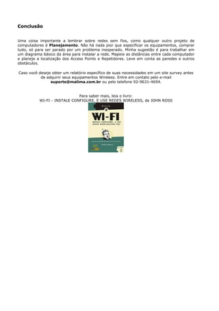 Conclusão


Uma coisa importante a lembrar sobre redes sem fios, como qualquer outro projeto de
computadores é Planejamento. Não há nada pior que especificar os equipamentos, comprar
tudo, só para ser parado por um problema inesperado. Minha sugestão é para trabalhar em
um diagrama básico da área para instalar a rede. Mapeie as distâncias entre cada computador
e planeje a localização dos Access Points e Repetidores. Leve em conta as paredes e outros
obstáculos.

Caso você deseje obter um relatório específico de suas necessidades em um site survey antes
           de adquirir seus equipamentos Wireless. Entre em contato pelo e-mail
                suporte@malima.com.br ou pelo telefone 92-9631-4694.


                              Para saber mais, leia o livro:
           WI-FI - INSTALE CONFIGURE, E USE REDES WIRELESS, de JOHN ROSS
 