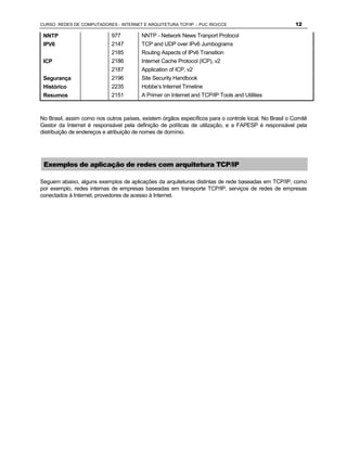 CURSO REDES DE COMPUTADORES - INTERNET E ARQUITETURA TCP/IP - PUC RIO/CCE                               12

 NNTP                        977         NNTP - Network News Tranport Protocol
 IPV6                        2147        TCP and UDP over IPv6 Jumbograms
                             2185        Routing Aspects of IPv6 Transition
 ICP                         2186        Internet Cache Protocol (ICP), v2
                             2187        Application of ICP, v2
 Segurança                   2196        Site Security Handbook
 Histórico                   2235        Hobbe’s Internet Timeline
 Resumos                     2151        A Primer on Internet and TCP/IP Tools and Utilities



No Brasil, assim como nos outros países, existem órgãos específicos para o controle local. No Brasil o Comitê
Gestor da Internet é responsável pela definição de políticas de utilização, e a FAPESP é responsável pela
distribuição de endereços e atribuição de nomes de domínio.




 Exemplos de aplicação de redes com arquitetura TCP/IP

Seguem abaixo, alguns exemplos de aplicações da arquiteturas distintas de rede baseadas em TCP/IP, como
por exemplo, redes internas de empresas baseadas em transporte TCP/IP, serviços de redes de empresas
conectados à Internet, provedores de acesso à Internet.
 
