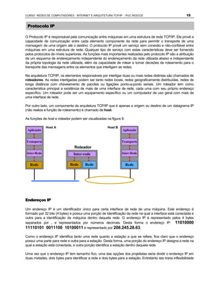 CURSO REDES DE COMPUTADORES - INTERNET E ARQUITETURA TCP/IP - PUC RIO/CCE                                     15


 Protocolo IP

O Protocolo IP é responsável pela comunicação entre máquinas em uma estrutura de rede TCP/IP. Ele provê a
capacidade de comunicação entre cada elemento componente da rede para permitir o transporte de uma
mensagem de uma origem até o destino. O protocolo IP provê um serviço sem conexão e não-confiável entre
máquinas em uma estrutura de rede. Qualquer tipo de serviço com estas características deve ser fornecido
pelos protocolos de níveis superiores. As funções mais importantes realizadas pelo protocolo IP são a atribuição
de um esquema de endereçamento independente do endereçamento da rede utilizada abaixo e independente
da própria topologia da rede utilizada, além da capacidade de rotear e tomar decisões de roteamento para o
transporte das mensagens entre os elementos que interligam as redes.

Na arquitetura TCP/IP, os elementos responsáveis por interligar duas ou mais redes distintas são chamados de
roteadores. As redes interligadas podem ser tanto redes locais, redes geograficamente distribuídas, redes de
longa distância com chaveamento de pacotes ou ligações ponto-a-ponto seriais. Um roteador tem como
característica principal a existência de mais de uma interface de rede, cada uma com seu próprio endereço
específico. Um roteador pode ser um equipamento específico ou um computador de uso geral com mais de
uma interface de rede.

Por outro lado, um componente da arquitetura TCP/IP que é apenas a origem ou destino de um datagrama IP
(não realiza a função de roteamento) é chamado de host.

As funções de host e roteador podem ser visualizadas na figura 9:

              Host A                                    Host B
 Aplicação                                                         Aplicação


Transporte                                                        Transporte
                                 Roteador
 Inter-Rede                      Inter-rede                       Inter-Rede


   Rede                       Rede       Rede                       Rede




Endereços IP

Um endereço IP é um identificador único para certa interface de rede de uma máquina. Este endereço é
formado por 32 bits (4 bytes) e possui uma porção de identificação da rede na qual a interface está conectada e
outra para a identificação da máquina dentro daquela rede. O endereço IP é representado pelos 4 bytes
separados por . e representados por números decimais. Desta forma o endereço IP: 11010000
11110101 0011100 10100011 é representado por 208.245.28.63.

Como o endereço IP identifica tanto uma rede quanto a estação a que se refere, fica claro que o endereço
possui uma parte para rede e outra para a estação. Desta forma, uma porção do endereço IP designa a rede na
qual a estação está conectada, e outra porção identifica a estação dentro daquela rede.

Uma vez que o endereço IP tem tamanho fico, uma das opções dos projetistas seria dividir o endereço IP em
duas metades, dois bytes para identificar a rede e dois bytes para a estação. Entretanto isto traria inflexibilidade
 